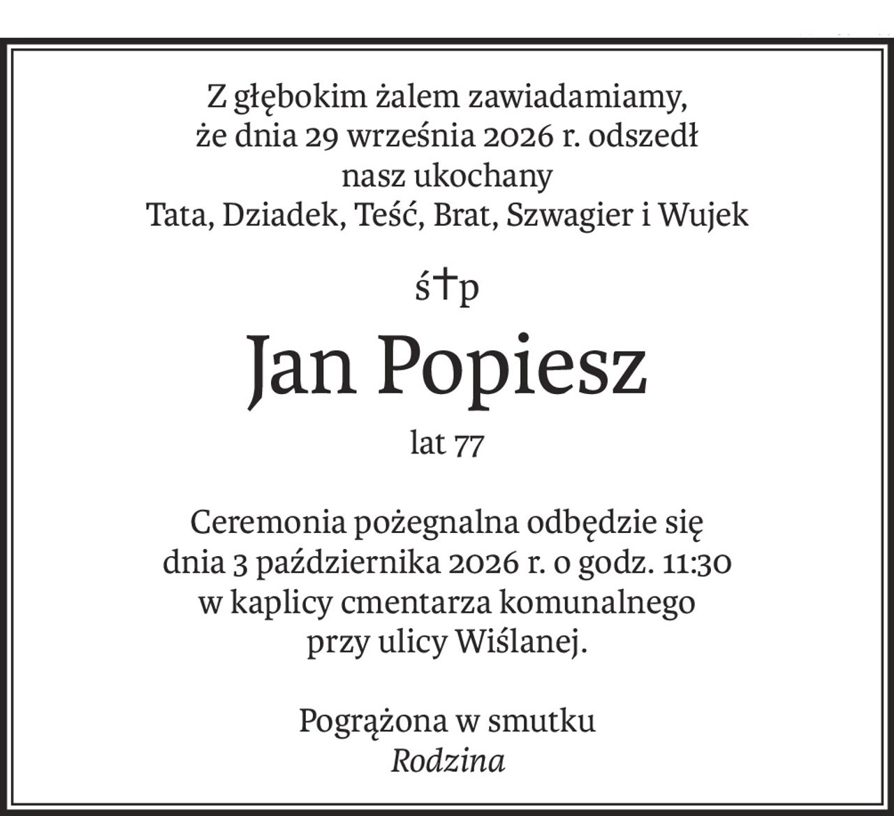 Z głębokim żalem zawiadamiamy,
że dnia 29 września 2026 r. odszedł
nasz ukochany
Tata, Dziadek, Teść, Brat, Szwagier i Wujek
ś+p
Jan Popiesz
lat 77
Ceremonia pożegnalna odbędzie się
dnia 3 października 2026 r. o godz. 11:30
w kaplicy cmentarza komunalnego
przy ulicy Wiślanej.
Pogrążona w smutku
Rodzina
