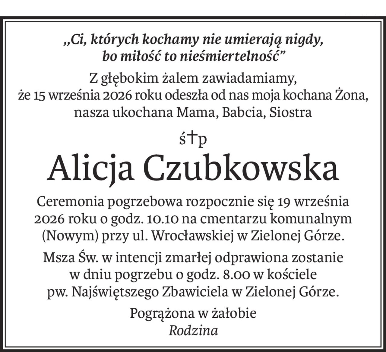 ,,Ci, których kochamy nie umierają nigdy, 
bo miłość to nieśmiertelność”
Z głębokim żalem zawiadamiamy, 
że 15 września 2026 roku odeszła od nas moja kochana Żona, 
nasza ukochana Mama, Babcia, Siostra
ś+p
Alicja Czubkowska
Ceremonia pogrzebowa rozpocznie się 19 września 
2026 roku o godz. 10.10 na cmentarzu komunalnym (Nowym) przy ul. Wrocławskiej w Zielonej Górze.
Msza Św. w intencji zmarłej odprawiona zostanie 
w dniu pogrzebu o godz. 8.00 w kościele pw. Najświętszego Zbawiciela w Zielonej Górze.
Pogrążona w żałobie
Rodzina