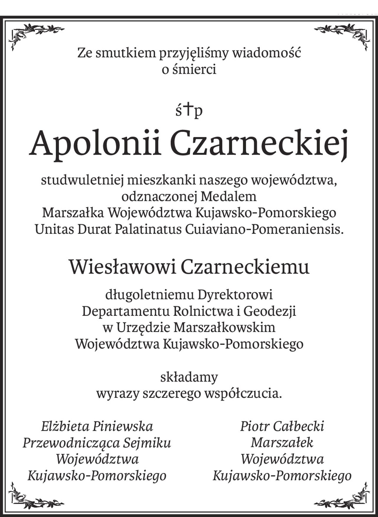 Ze smutkiem przyjęliśmy wiadomość 
o śmierci
ś+p
Apolonii Czarneckiej
studwuletniej mieszkanki naszego województwa, odznaczonej Medalem 
Marszałka Województwa Kujawsko-Pomorskiego 
Unitas Durat Palatinatus Cuiaviano-Pomeraniensis.
Wiesławowi Czarneckiemu
długoletniemu Dyrektorowi 
Departamentu Rolnictwa i Geodezji
w Urzędzie Marszałkowskim 
Województwa Kujawsko-Pomorskiego
składamy 
wyrazy szczerego współczucia.
Elżbieta Piniewska
Przewodnicząca Sejmiku
Województwa 
Kujawsko-Pomorskiego
Piotr Całbecki
Marszałek 
Województwa
Kujawsko-Pomorskiego