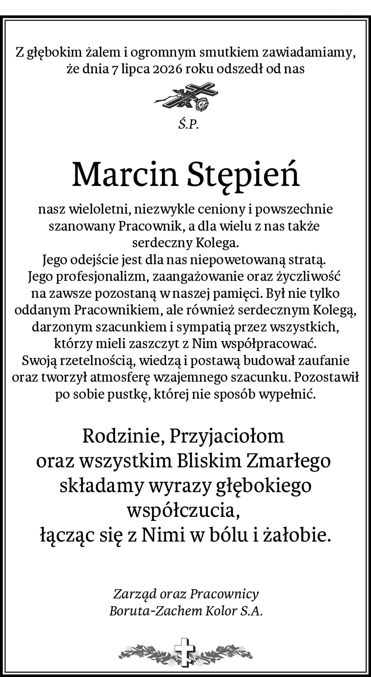 Z głębokim żalem i ogromnym smutkiem zawiadamiamy, że dnia 7 lipca 2026 roku odszedł od nas
                                                           Ś.P.                                                                   
Marcin Stępień
nasz wieloletni, niezwykle ceniony i powszechnie szanowany Pracownik, a dla wielu z nas także 
serdeczny Kolega.
Jego odejście jest dla nas niepowetowaną stratą. 
Jego profesjonalizm, zaangażowanie oraz życzliwość 
na zawsze pozostaną w naszej pamięci. Był nie tylko oddanym Pracownikiem, ale również serdecznym Kolegą, darzonym szacunkiem i sympatią przez wszystkich,
 którzy mieli zaszczyt z Nim współpracować. 
Swoją rzetelnością, wiedzą i postawą budował zaufanie oraz tworzył atmosferę wzajemnego szacunku. Pozostawił po sobie pustkę, której nie sposób wypełnić.

Rodzinie, Przyjaciołom 
oraz wszystkim Bliskim Zmarłego 
składamy wyrazy głębokiego współczucia, 
łącząc się z Nimi w bólu i żałobie.


Zarząd oraz Pracownicy
Boruta-Zachem Kolor S.A.
