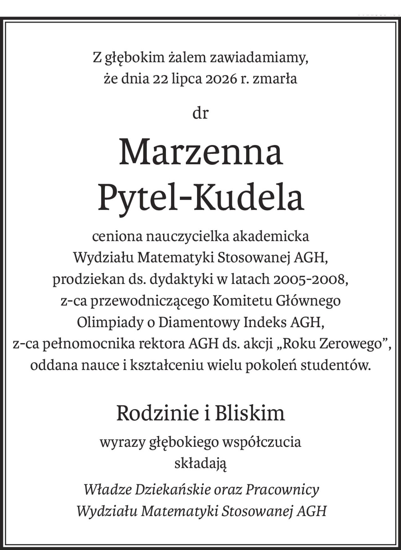 Z głębokim żalem zawiadamiamy,
że dnia 22 lipca 2026 r. zmarła
dr
Marzenna
Pytel-Kudela
ceniona nauczycielka akademicka
Wydziału Matematyki Stosowanej AGH,
prodziekan ds. dydaktyki w latach 2005-2008, 
z-ca przewodniczącego Komitetu Głównego
Olimpiady o Diamentowy Indeks AGH,
 z-ca pełnomocnika rektora AGH ds. akcji „Roku Zerowego”, 
oddana nauce i kształceniu wielu pokoleń studentów.
Rodzinie i Bliskim
wyrazy głębokiego współczucia
składają
Władze Dziekańskie oraz Pracownicy
Wydziału Matematyki Stosowanej AGH