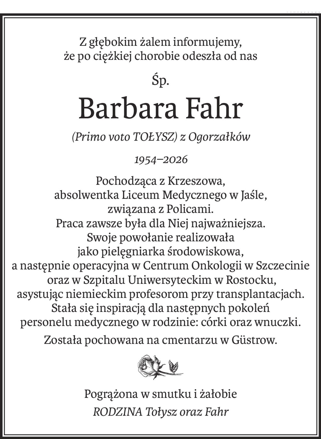 Z głębokim żalem informujemy,
że po ciężkiej chorobie odeszła od nas
Śp.
Barbara Fahr
(Primo voto TOŁYSZ) z Ogorzałków
1954–2026
Pochodząca z Krzeszowa,
absolwentka Liceum Medycznego w Jaśle,
związana z Policami.
Praca zawsze była dla Niej najważniejsza.
Swoje powołanie realizowała
jako pielęgniarka środowiskowa,
a następnie operacyjna w Centrum Onkologii w Szczecinie
 oraz w Szpitalu Uniwersyteckim w Rostocku,
asystując niemieckim profesorom przy transplantacjach.
Stała się inspiracją dla następnych pokoleń
personelu medycznego w rodzinie: córki oraz wnuczki.
Została pochowana na cmentarzu w Güstrow.
Pogrążona w smutku i żałobie
RODZINA Tołysz oraz Fahr