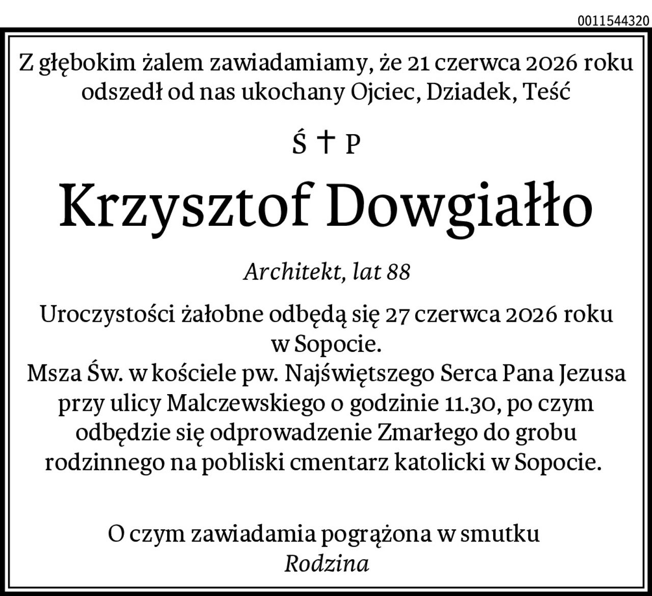 Z głębokim żalem zawiadamiamy, że 21 czerwca 2026 roku odszedł od nas ukochany Ojciec, Dziadek, Teść
Krzysztof Dowgiałło
Architekt, lat 88
Uroczystości żałobne odbędą się 27 czerwca 2026 roku w Sopocie.
Msza Św. w kościele pw. Najświętszego Serca Pana Jezusa przy ulicy Malczewskiego o godzinie 11.30, po czym odbędzie się odprowadzenie Zmarłego do grobu rodzinnego na pobliski cmentarz katolicki w Sopocie. 

O czym zawiadamia pogrążona w smutku 
Rodzina