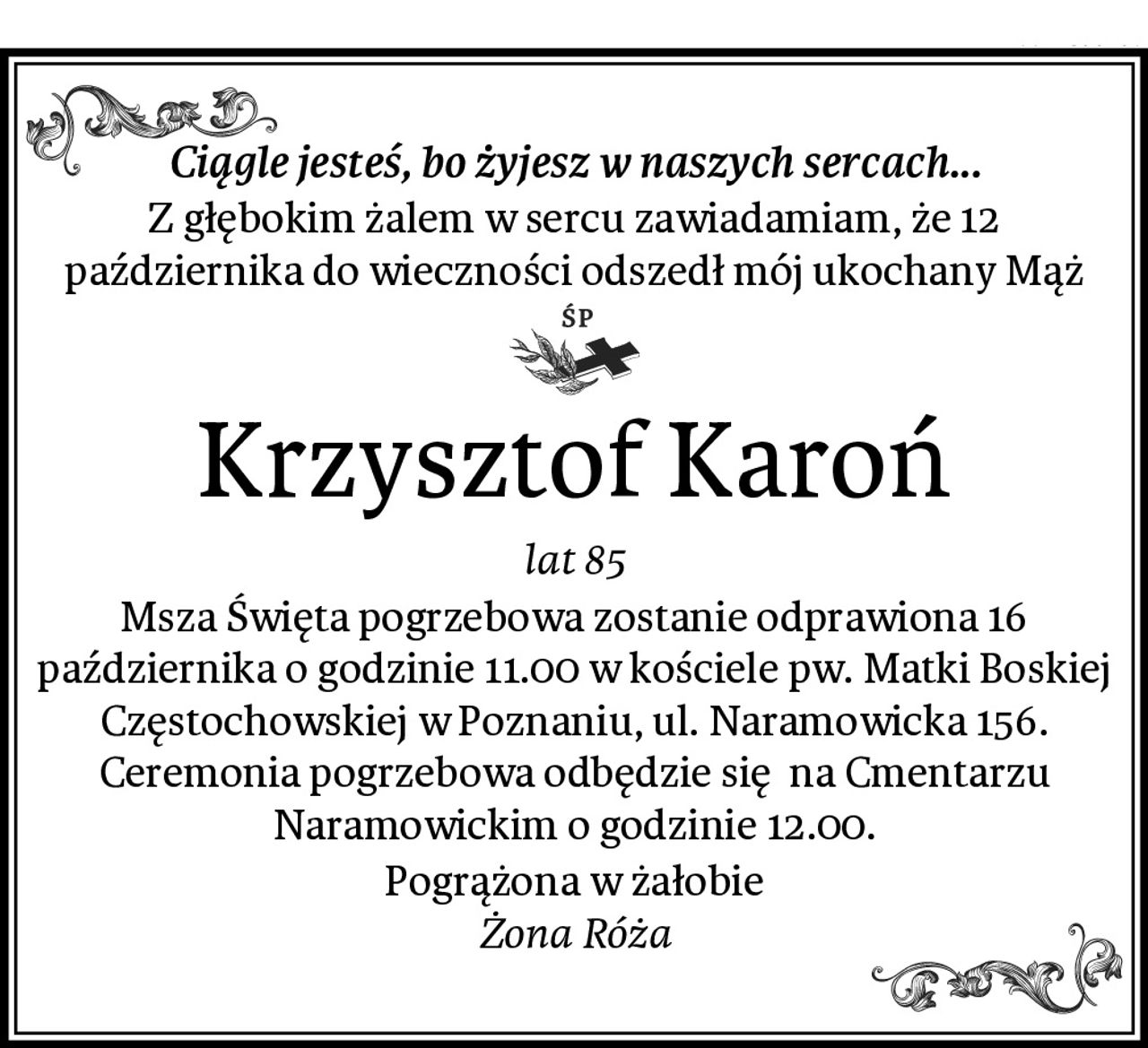 Ciągle jesteś, bo żyjesz w naszych sercach...
Z głębokim żalem w sercu zawiadamiam, że 12 października do wieczności odszedł mój ukochany Mąż
Krzysztof Karoń
lat 85
Msza Święta pogrzebowa zostanie odprawiona 16 października o godzinie 11.00 w kościele pw. Matki Boskiej Częstochowskiej w Poznaniu, ul. Naramowicka 156. Ceremonia pogrzebowa odbędzie się  na Cmentarzu Naramowickim o godzinie 12.00.
Pogrążona w żałobie
Żona Róża