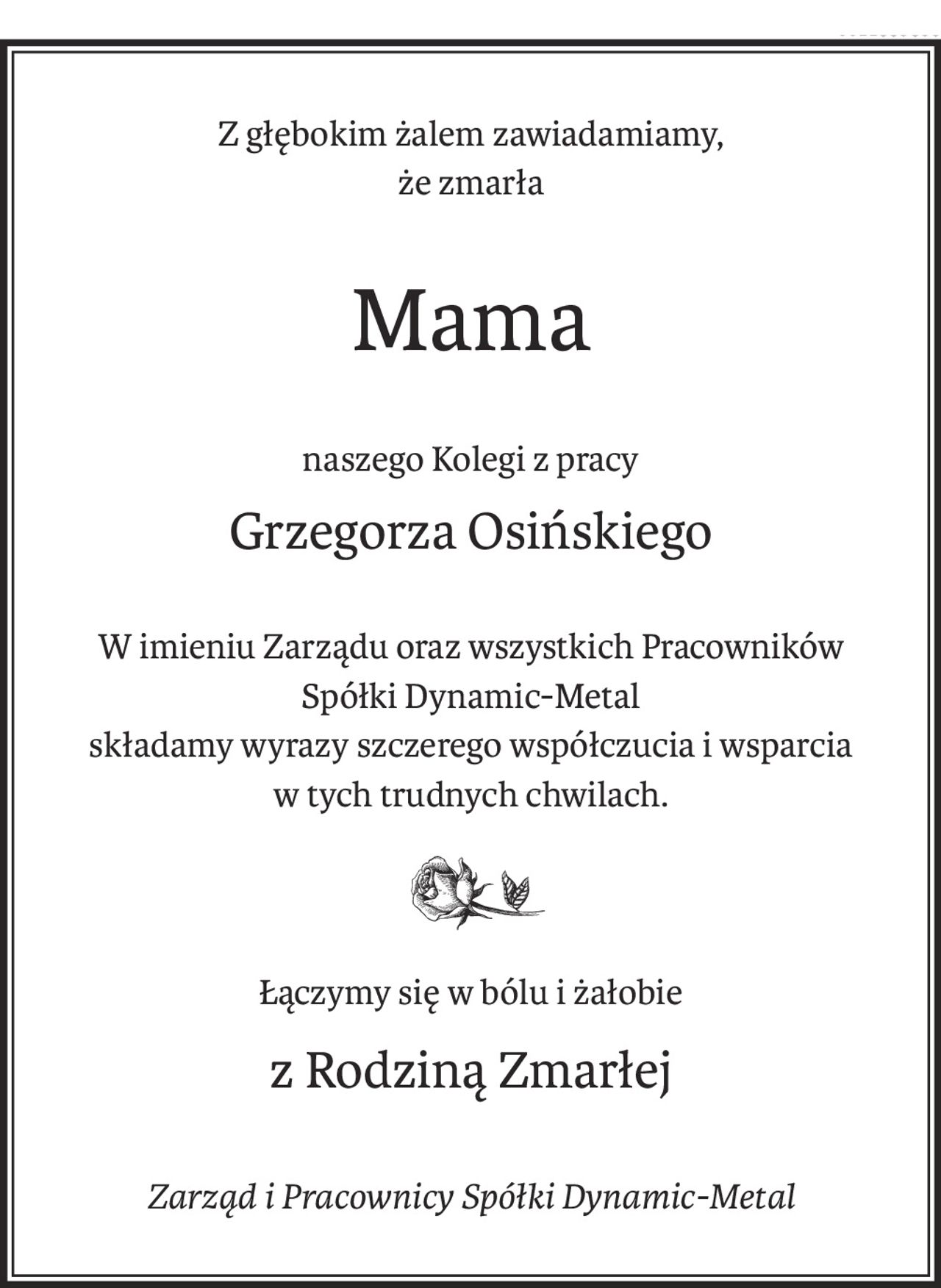 Z głębokim żalem zawiadamiamy,
że zmarła
Mama
naszego Kolegi z pracy
Grzegorza Osińskiego
W imieniu Zarządu oraz wszystkich Pracowników
Spółki Dynamic-Metal
składamy wyrazy szczerego współczucia i wsparcia
w tych trudnych chwilach.
Łączymy się w bólu i żałobie
z Rodziną Zmarłej
Zarząd i Pracownicy Spółki Dynamic-Metal