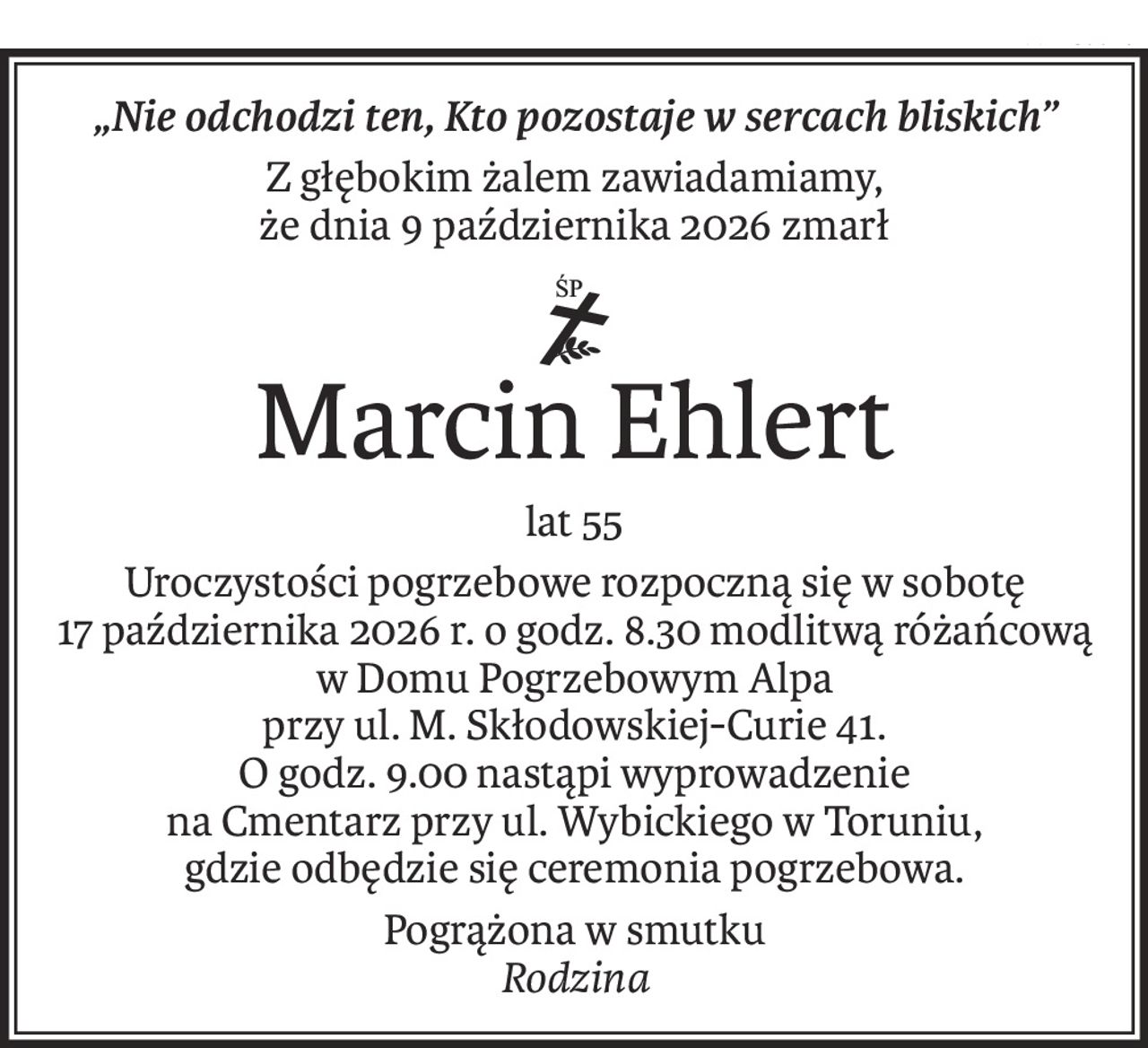 „Nie odchodzi ten, Kto pozostaje w sercach bliskich”
Z głębokim żalem zawiadamiamy,
że dnia 9 października 2026 zmarł
ś+p
Marcin Ehlert
lat 55
Uroczystości pogrzebowe rozpoczną się w sobotę
17 października 2026 r. o godz. 8.30 modlitwą różańcową
w Domu Pogrzebowym Alpa
przy ul. M. Skłodowskiej-Curie 41.
O godz. 9.00 nastąpi wyprowadzenie
na Cmentarz przy ul. Wybickiego w Toruniu,
gdzie odbędzie się ceremonia pogrzebowa.
Pogrążona w smutku
Rodzina
