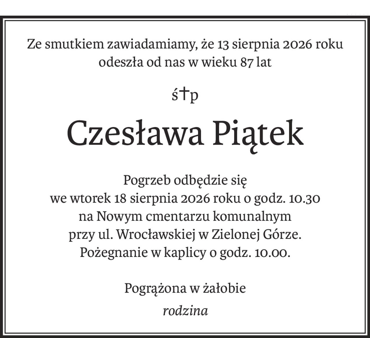 Ze smutkiem zawiadamiamy, że 13 sierpnia 2026 roku
odeszła od nas w wieku 87 lat
ś+p
Czesława Piątek
Pogrzeb odbędzie się
we wtorek 18 sierpnia 2026 roku o godz. 10.30
na Nowym cmentarzu komunalnym
przy ul. Wrocławskiej w Zielonej Górze.
Pożegnanie w kaplicy o godz. 10.00.
Pogrążona w żałobie
rodzina