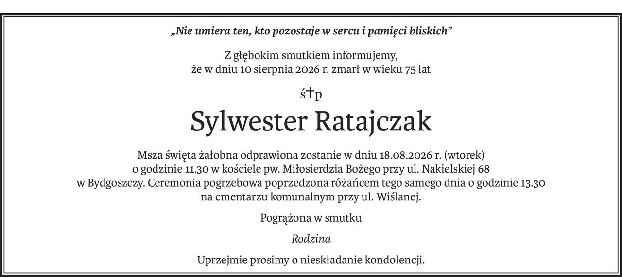 „Nie umiera ten, kto pozostaje w sercu i pamięci bliskich”
Z głębokim smutkiem informujemy,
że w dniu 10 sierpnia 2026 r. zmarł w wieku 75 lat
ś+p
Sylwester Ratajczak
Msza święta żałobna odprawiona zostanie w dniu 18.08.2026 r. (wtorek)
o godzinie 11.30 w kościele pw. Miłosierdzia Bożego przy ul. Nakielskiej 68
w Bydgoszczy. Ceremonia pogrzebowa poprzedzona różańcem tego samego dnia o godzinie 13.30
na cmentarzu komunalnym przy ul. Wiślanej.
Pogrążona w smutku
Rodzina
Uprzejmie prosimy o nieskładanie kondolencji.
