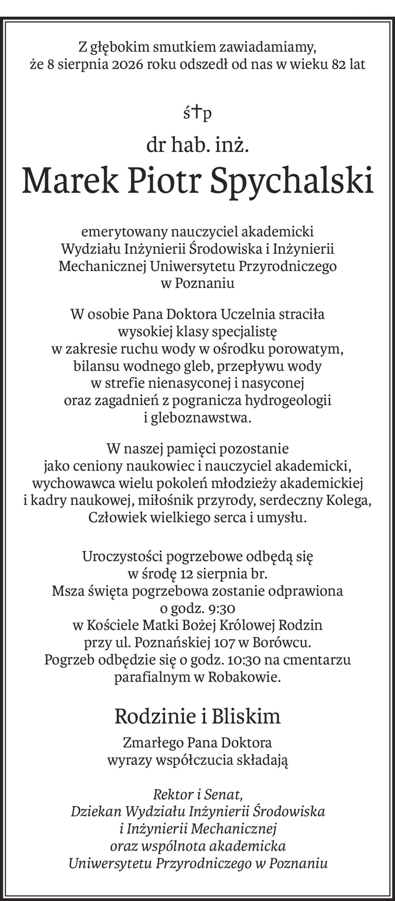 Z głębokim smutkiem zawiadamiamy,
że 8 sierpnia 2026 roku odszedł od nas w wieku 82 lat
ś+p
dr hab. inż.
Marek Piotr Spychalski
emerytowany nauczyciel akademicki
Wydziału Inżynierii Środowiska i Inżynierii Mechanicznej Uniwersytetu Przyrodniczego 
w Poznaniu
W osobie Pana Doktora Uczelnia straciła
wysokiej klasy specjalistę 
w zakresie ruchu wody w ośrodku porowatym,
bilansu wodnego gleb, przepływu wody 
w strefie nienasyconej i nasyconej
oraz zagadnień z pogranicza hydrogeologii i gleboznawstwa.
W naszej pamięci pozostanie 
jako ceniony naukowiec i nauczyciel akademicki,
wychowawca wielu pokoleń młodzieży akademickiej i kadry naukowej, miłośnik przyrody, serdeczny Kolega, Człowiek wielkiego serca i umysłu.
Uroczystości pogrzebowe odbędą się
w środę 12 sierpnia br.
Msza święta pogrzebowa zostanie odprawiona
o godz. 9:30
w Kościele Matki Bożej Królowej Rodzin
przy ul. Poznańskiej 107 w Borówcu.
Pogrzeb odbędzie się o godz. 10:30 na cmentarzu parafialnym w Robakowie.
Rodzinie i Bliskim
Zmarłego Pana Doktora
wyrazy współczucia składają
Rektor i Senat,
Dziekan Wydziału Inżynierii Środowiska 
i Inżynierii Mechanicznej
oraz wspólnota akademicka 
Uniwersytetu Przyrodniczego w Poznaniu