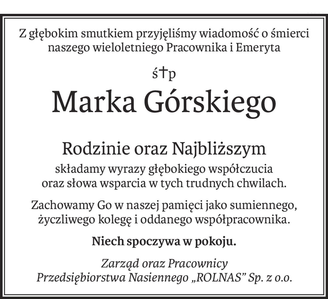 Z głębokim smutkiem przyjęliśmy wiadomość o śmierci
naszego wieloletniego Pracownika i Emeryta
ś+p
Marka Górskiego
Rodzinie oraz Najbliższym
składamy wyrazy głębokiego współczucia
oraz słowa wsparcia w tych trudnych chwilach.
Zachowamy Go w naszej pamięci jako sumiennego, życzliwego kolegę i oddanego współpracownika.
Niech spoczywa w pokoju.
Zarząd oraz Pracownicy
Przedsiębiorstwa Nasiennego „ROLNAS” Sp. z o.o.