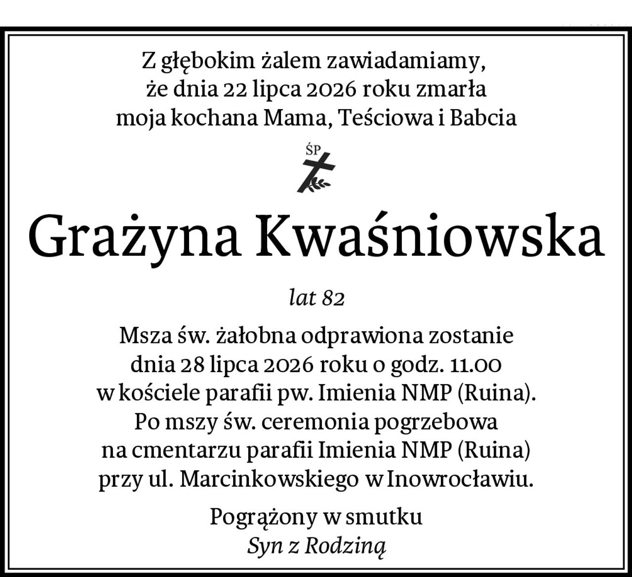 Z głębokim żalem zawiadamiamy, 
że dnia 22 lipca 2026 roku zmarła
moja kochana Mama, Teściowa i Babcia
Grażyna Kwaśniowska
lat 82
Msza św. żałobna odprawiona zostanie
dnia 28 lipca 2026 roku o godz. 11.00
w kościele parafii pw. Imienia NMP (Ruina).
Po mszy św. ceremonia pogrzebowa
na cmentarzu parafii Imienia NMP (Ruina)
przy ul. Marcinkowskiego w Inowrocławiu.
Pogrążony w smutku
Syn z Rodziną