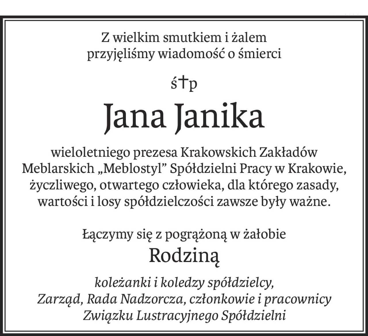 Z wielkim smutkiem i żalem
przyjęliśmy wiadomość o śmierci
ś+p
Jana Janika
wieloletniego prezesa Krakowskich Zakładów Meblarskich „Meblostyl” Spółdzielni Pracy w Krakowie, życzliwego, otwartego człowieka, dla którego zasady, wartości i losy spółdzielczości zawsze były ważne.
Łączymy się z pogrążoną w żałobie
Rodziną
koleżanki i koledzy spółdzielcy, 
Zarząd, Rada Nadzorcza, członkowie i pracownicy 
Związku Lustracyjnego Spółdzielni