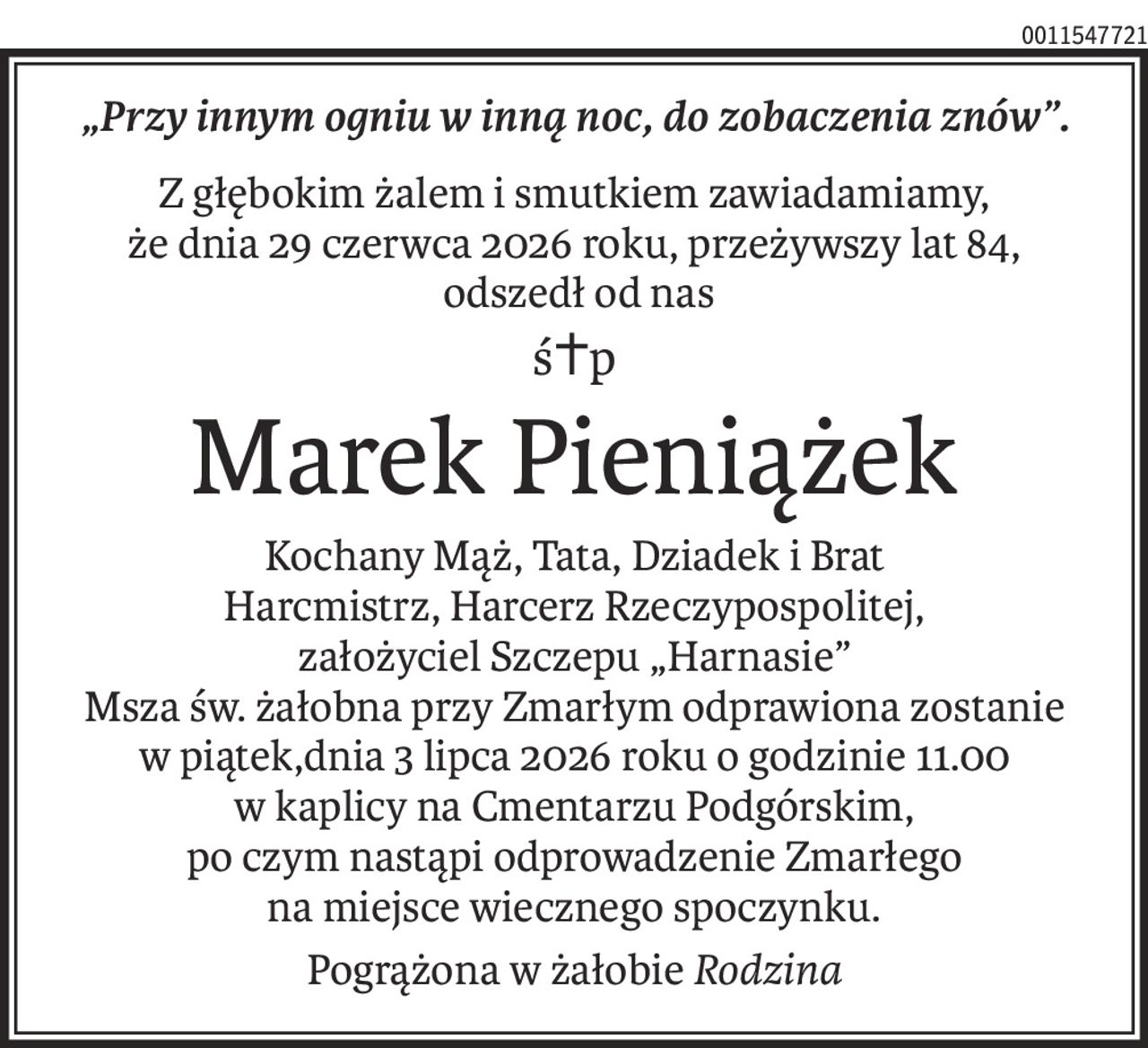 „Przy innym ogniu w inną noc, do zobaczenia znów”.
Z głębokim żalem i smutkiem zawiadamiamy,
że dnia 29 czerwca 2026 roku, przeżywszy lat 84,
 odszedł od nas
ś+p
Marek Pieniążek
Kochany Mąż, Tata, Dziadek i Brat
Harcmistrz, Harcerz Rzeczypospolitej,
założyciel Szczepu „Harnasie”
Msza św. żałobna przy Zmarłym odprawiona zostanie
w piątek,dnia 3 lipca 2026 roku o godzinie 11.00
w kaplicy na Cmentarzu Podgórskim,
po czym nastąpi odprowadzenie Zmarłego
na miejsce wiecznego spoczynku.
Pogrążona w żałobieRodzina