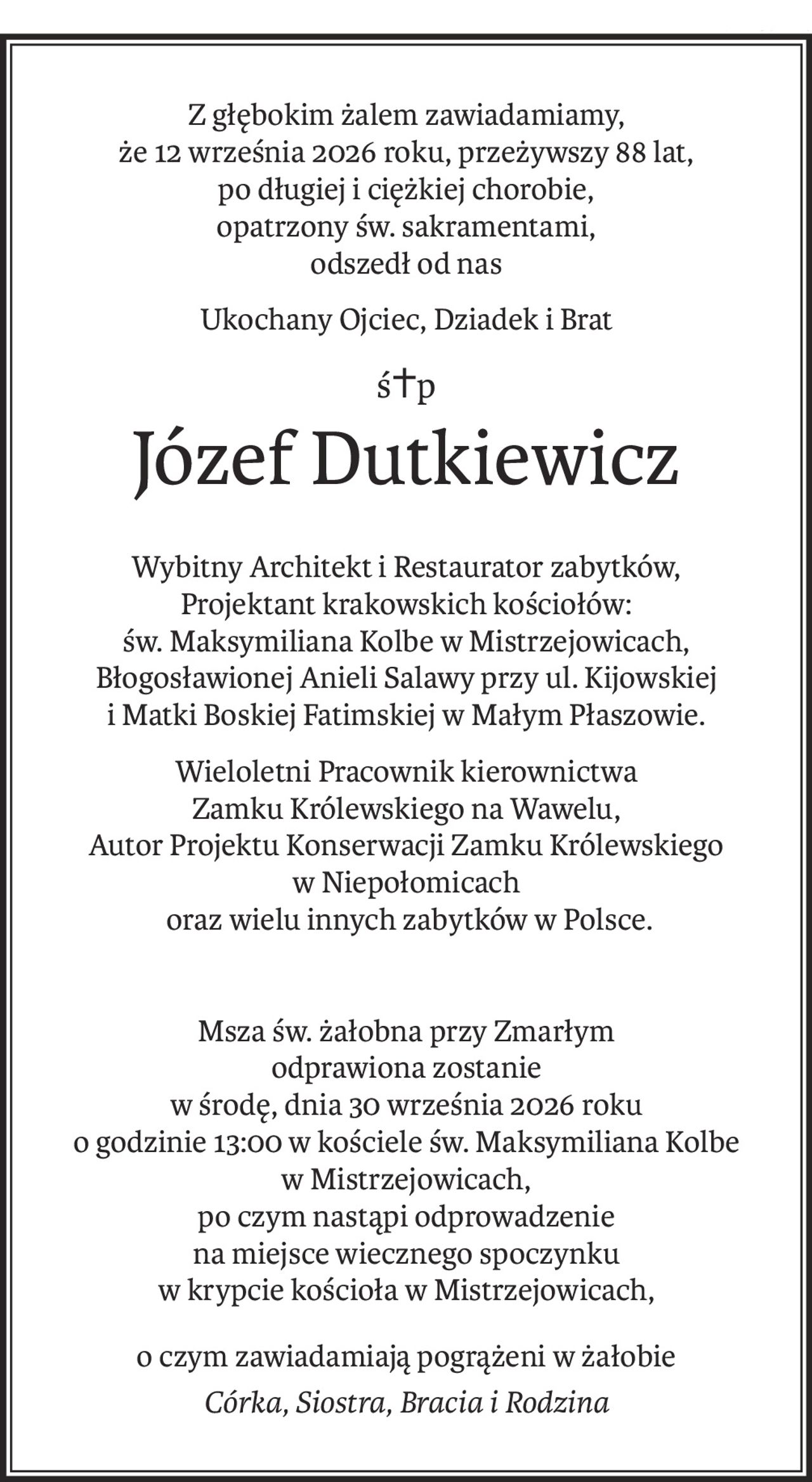 Z głębokim żalem zawiadamiamy,
że 12 września 2026 roku, przeżywszy 88 lat,
po długiej i ciężkiej chorobie,
opatrzony św. sakramentami,
odszedł od nas
Ukochany Ojciec, Dziadek i Brat
ś+p
Józef Dutkiewicz
Wybitny Architekt i Restaurator zabytków,
Projektant krakowskich kościołów:
św. Maksymiliana Kolbe w Mistrzejowicach,
Błogosławionej Anieli Salawy przy ul. Kijowskiej
i Matki Boskiej Fatimskiej w Małym Płaszowie.
Wieloletni Pracownik kierownictwa 
Zamku Królewskiego na Wawelu,
Autor Projektu Konserwacji Zamku Królewskiego 
w Niepołomicach
 oraz wielu innych zabytków w Polsce.
Msza św. żałobna przy Zmarłym
odprawiona zostanie
w środę, dnia 30 września 2026 roku
o godzinie 13:00 w kościele św. Maksymiliana Kolbe
w Mistrzejowicach,
po czym nastąpi odprowadzenie
na miejsce wiecznego spoczynku
w krypcie kościoła w Mistrzejowicach,
o czym zawiadamiają pogrążeni w żałobie
Córka, Siostra, Bracia i Rodzina