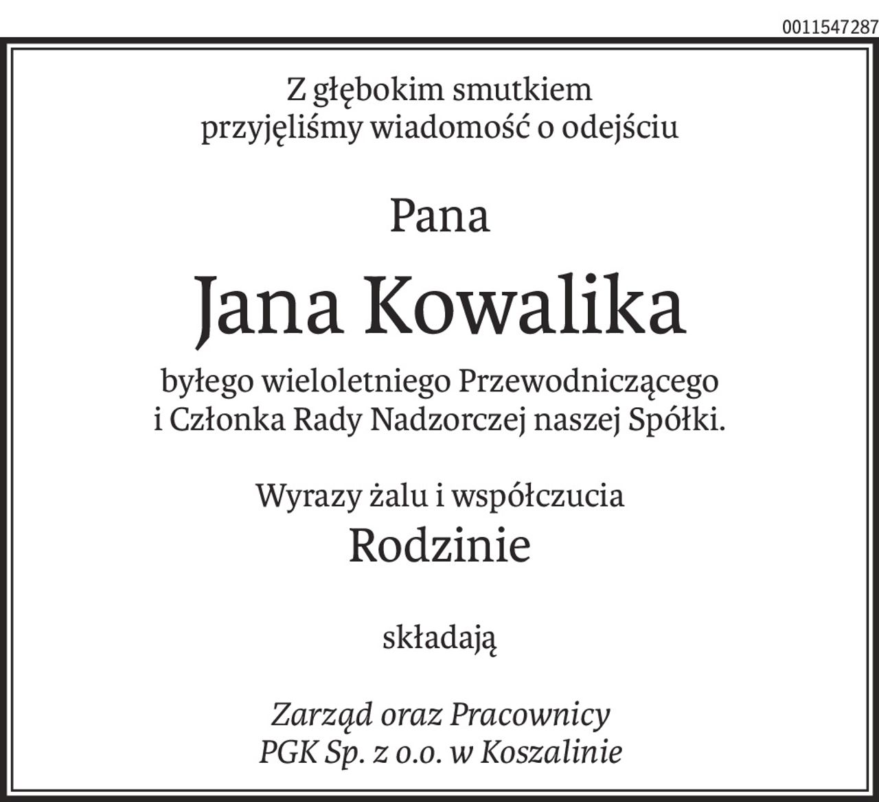Z głębokim smutkiem
przyjęliśmy wiadomość o odejściu
Pana
Jana Kowalika
byłego wieloletniego Przewodniczącego
i Członka Rady Nadzorczej naszej Spółki.
Wyrazy żalu i współczucia
Rodzinie
składają
Zarząd oraz Pracownicy
PGK Sp. z o.o. w Koszalinie