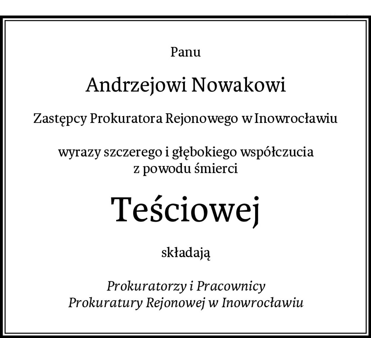 Panu
Andrzejowi Nowakowi
Zastępcy Prokuratora Rejonowego w Inowrocławiu

wyrazy szczerego i głębokiego współczucia
z powodu śmierci
Teściowej
składają

Prokuratorzy i Pracownicy
Prokuratury Rejonowej w Inowrocławiu