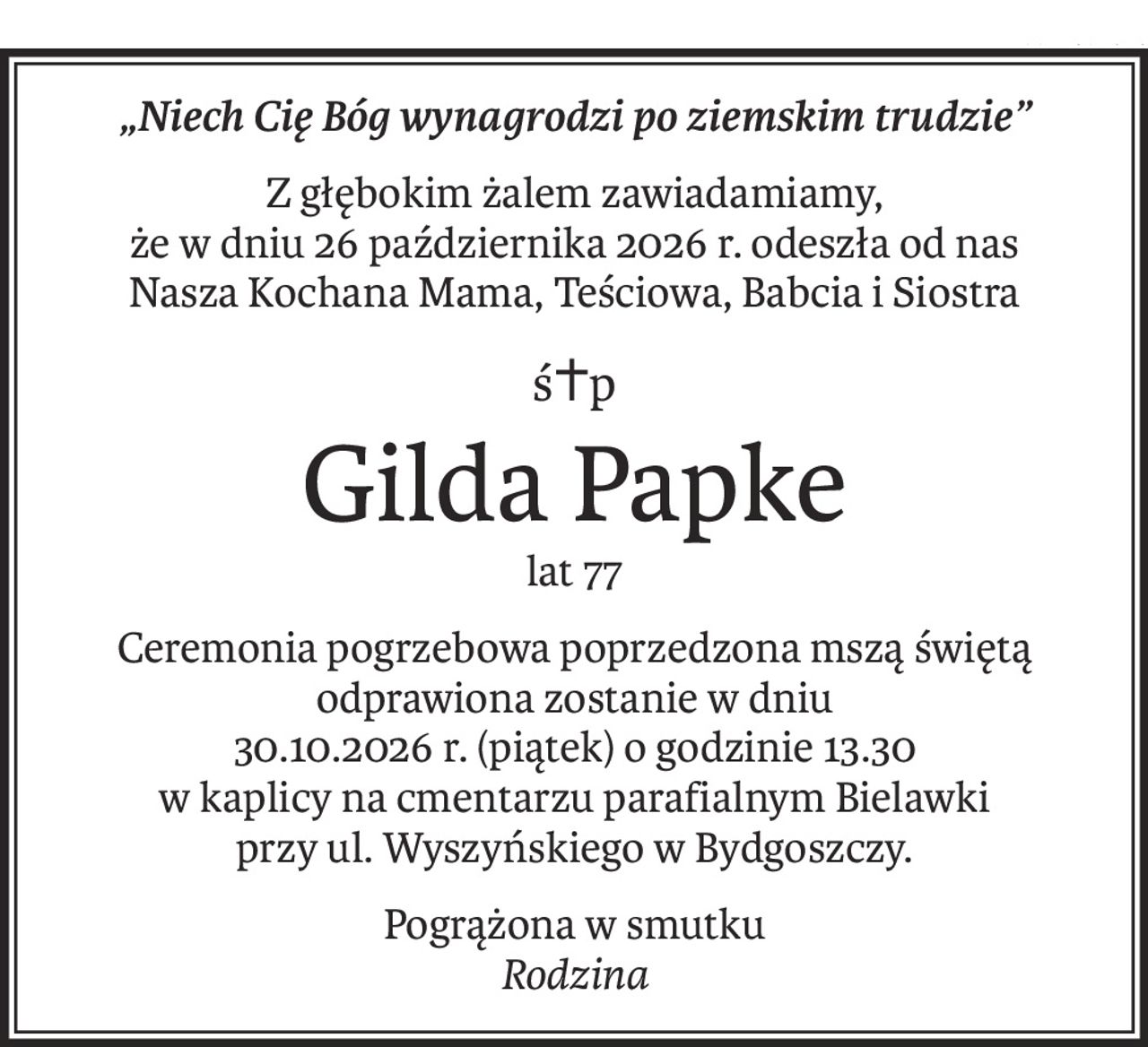 „Niech Cię Bóg wynagrodzi po ziemskim trudzie”
Z głębokim żalem zawiadamiamy,
że w dniu 26 października 2026 r. odeszła od nas
Nasza Kochana Mama, Teściowa, Babcia i Siostra
ś+p
Gilda Papke
lat 77
Ceremonia pogrzebowa poprzedzona mszą świętą odprawiona zostanie w dniu
30.10.2026 r. (piątek) o godzinie 13.30
w kaplicy na cmentarzu parafialnym Bielawki
przy ul. Wyszyńskiego w Bydgoszczy.
Pogrążona w smutku
Rodzina