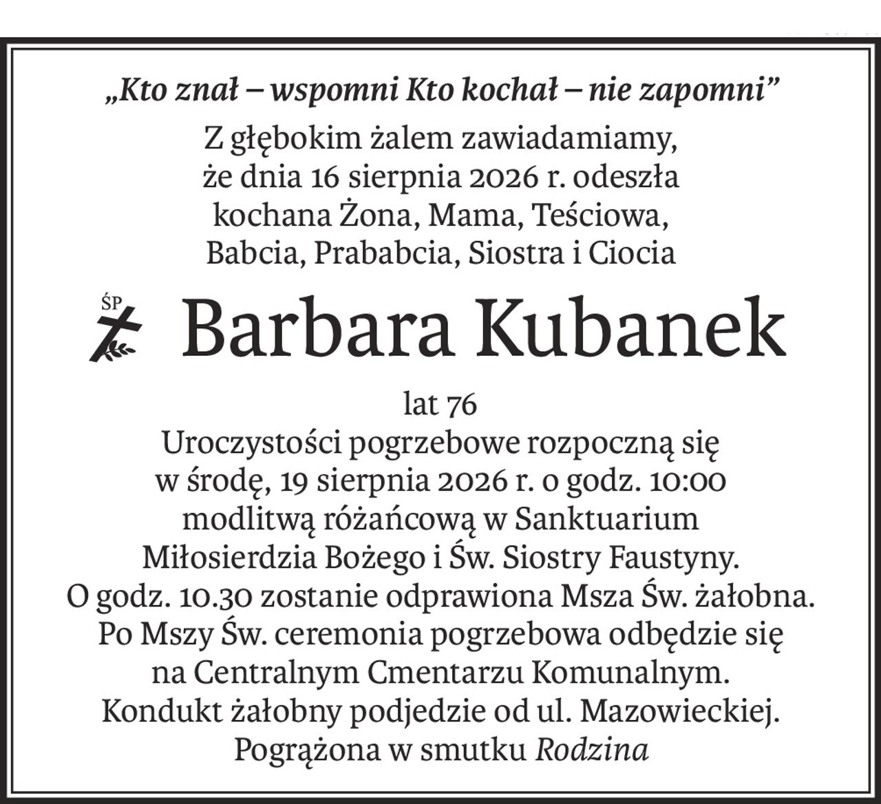 „Kto znał – wspomni Kto kochał – nie zapomni”
Z głębokim żalem zawiadamiamy,
że dnia 16 sierpnia 2026 r. odeszła
kochana Żona, Mama, Teściowa,
Babcia, Prababcia, Siostra i Ciocia
 Barbara Kubanek
ś+p
lat 76
Uroczystości pogrzebowe rozpoczną się
w środę, 19 sierpnia 2026 r. o godz. 10:00
modlitwą różańcową w Sanktuarium
Miłosierdzia Bożego i Św. Siostry Faustyny.
O godz. 10.30 zostanie odprawiona Msza Św. żałobna.
Po Mszy Św. ceremonia pogrzebowa odbędzie się
na Centralnym Cmentarzu Komunalnym.
Kondukt żałobny podjedzie od ul. Mazowieckiej.
Pogrążona w smutkuRodzina