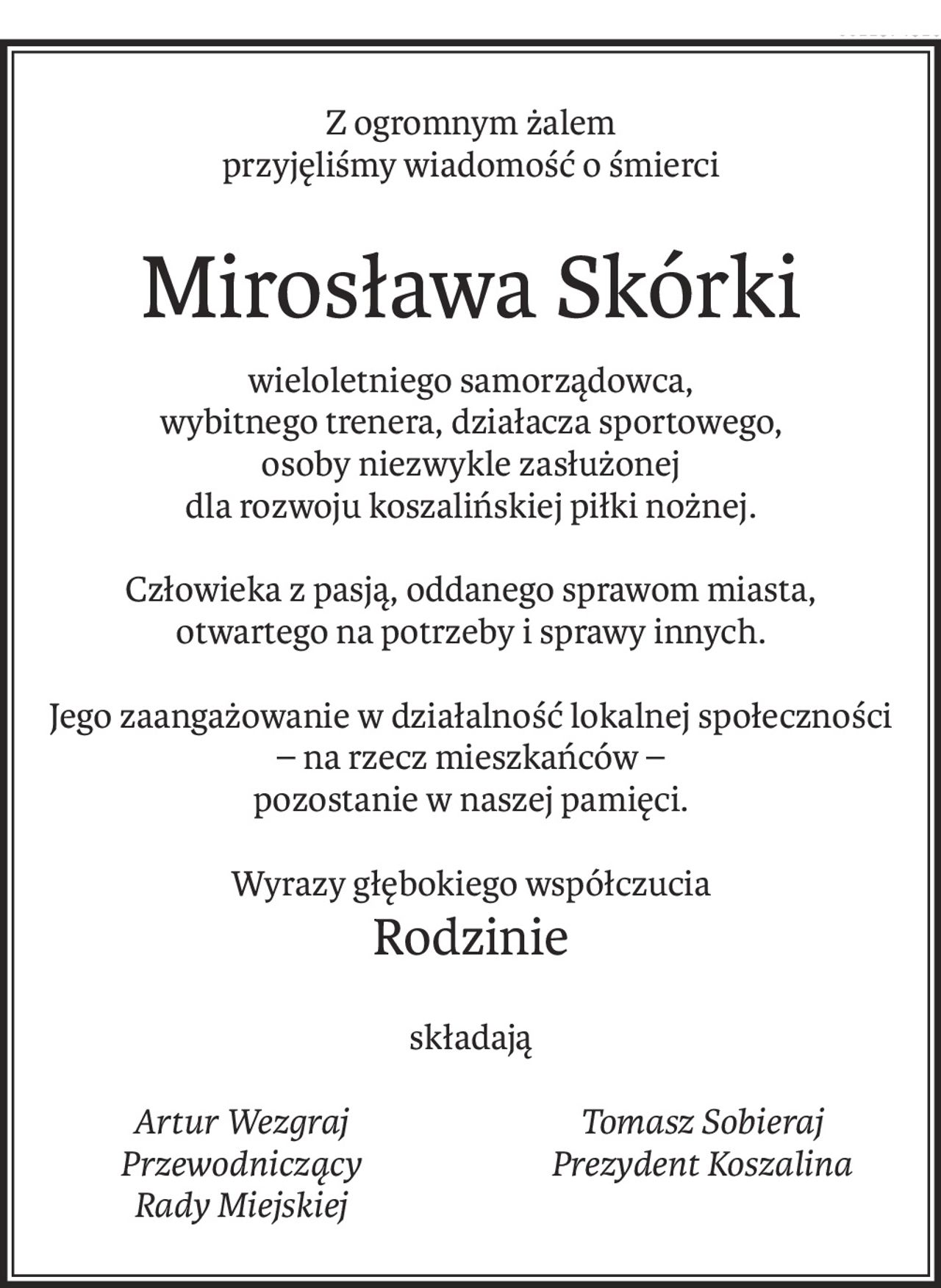 Z ogromnym żalem
przyjęliśmy wiadomość o śmierci
Mirosława Skórki
wieloletniego samorządowca,
wybitnego trenera, działacza sportowego,
osoby niezwykle zasłużonej
dla rozwoju koszalińskiej piłki nożnej.
Człowieka z pasją, oddanego sprawom miasta,
otwartego na potrzeby i sprawy innych.
Jego zaangażowanie w działalność lokalnej społeczności
– na rzecz mieszkańców –
pozostanie w naszej pamięci.
Wyrazy głębokiego współczucia
Rodzinie
składają
Artur Wezgraj
Przewodniczący
Rady Miejskiej
Tomasz Sobieraj
Prezydent Koszalina