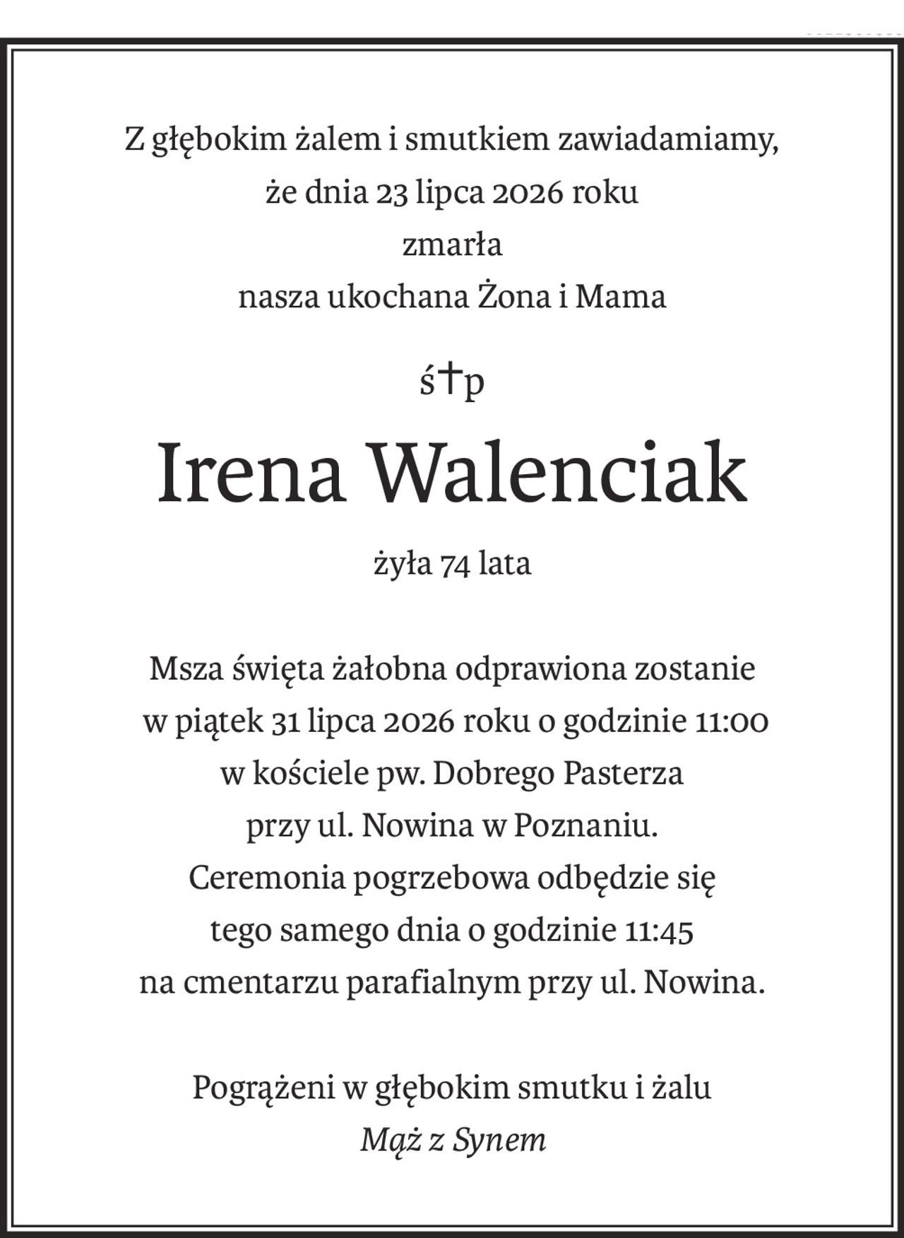 Z głębokim żalem i smutkiem zawiadamiamy,
że dnia 23 lipca 2026 roku
zmarła
nasza ukochana Żona i Mama
ś+p
Irena Walenciak
żyła 74 lata
Msza święta żałobna odprawiona zostanie
 w piątek 31 lipca 2026 roku o godzinie 11:00
w kościele pw. Dobrego Pasterza
przy ul. Nowina w Poznaniu.
Ceremonia pogrzebowa odbędzie się
tego samego dnia o godzinie 11:45
na cmentarzu parafialnym przy ul. Nowina.
Pogrążeni w głębokim smutku i żalu
Mąż z Synem