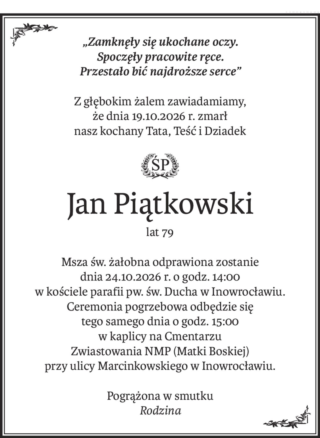 „Zamknęły się ukochane oczy.
Spoczęły pracowite ręce.
Przestało bić najdroższe serce”
Z głębokim żalem zawiadamiamy,
że dnia 19.10.2026 r. zmarł
nasz kochany Tata, Teść i Dziadek
ś+p
Jan Piątkowski
lat 79
Msza św. żałobna odprawiona zostanie
dnia 24.10.2026 r. o godz. 14:00
w kościele parafii pw. św. Ducha w Inowrocławiu.
Ceremonia pogrzebowa odbędzie się
tego samego dnia o godz. 15:00
w kaplicy na Cmentarzu
Zwiastowania NMP (Matki Boskiej)
przy ulicy Marcinkowskiego w Inowrocławiu.
Pogrążona w smutku
Rodzina