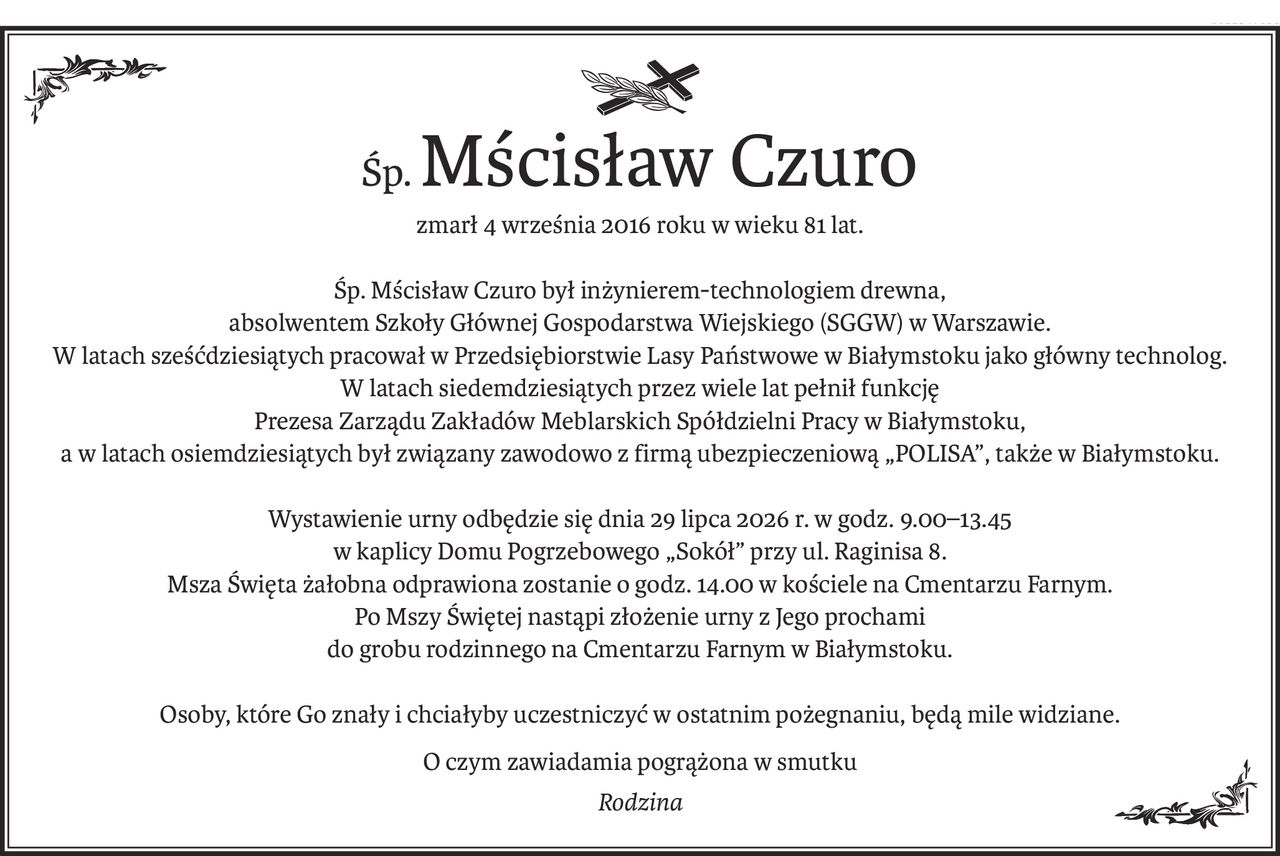 śp.Mścisław Czuro
zmarł 4 września 2016 roku w wieku 81 lat.
Śp. Mścisław Czuro był inżynierem-technologiem drewna,
absolwentem Szkoły Głównej Gospodarstwa Wiejskiego (SGGW) w Warszawie.
W latach sześćdziesiątych pracował w Przedsiębiorstwie Lasy Państwowe w Białymstoku jako główny technolog.
W latach siedemdziesiątych przez wiele lat pełnił funkcję
Prezesa Zarządu Zakładów Meblarskich Spółdzielni Pracy w Białymstoku,
a w latach osiemdziesiątych był związany zawodowo z firmą ubezpieczeniową „Polisa”, także w Białymstoku.
Wystawienie urny odbędzie się dnia 29 lipca 2026 r. w godz. 9.00–13.45
w kaplicy Domu Pogrzebowego „Sokół” przy ul. Raginisa 8.
Msza Święta żałobna odprawiona zostanie o godz. 14.00 w kościele na Cmentarzu Farnym.
Po Mszy Świętej nastąpi złożenie urny z Jego prochami
do grobu rodzinnego na Cmentarzu Farnym w Białymstoku.
Osoby, które Go znały i chciałyby uczestniczyć w ostatnim pożegnaniu, będą mile widziane.
O czym zawiadamia pogrążona w smutku
Rodzina