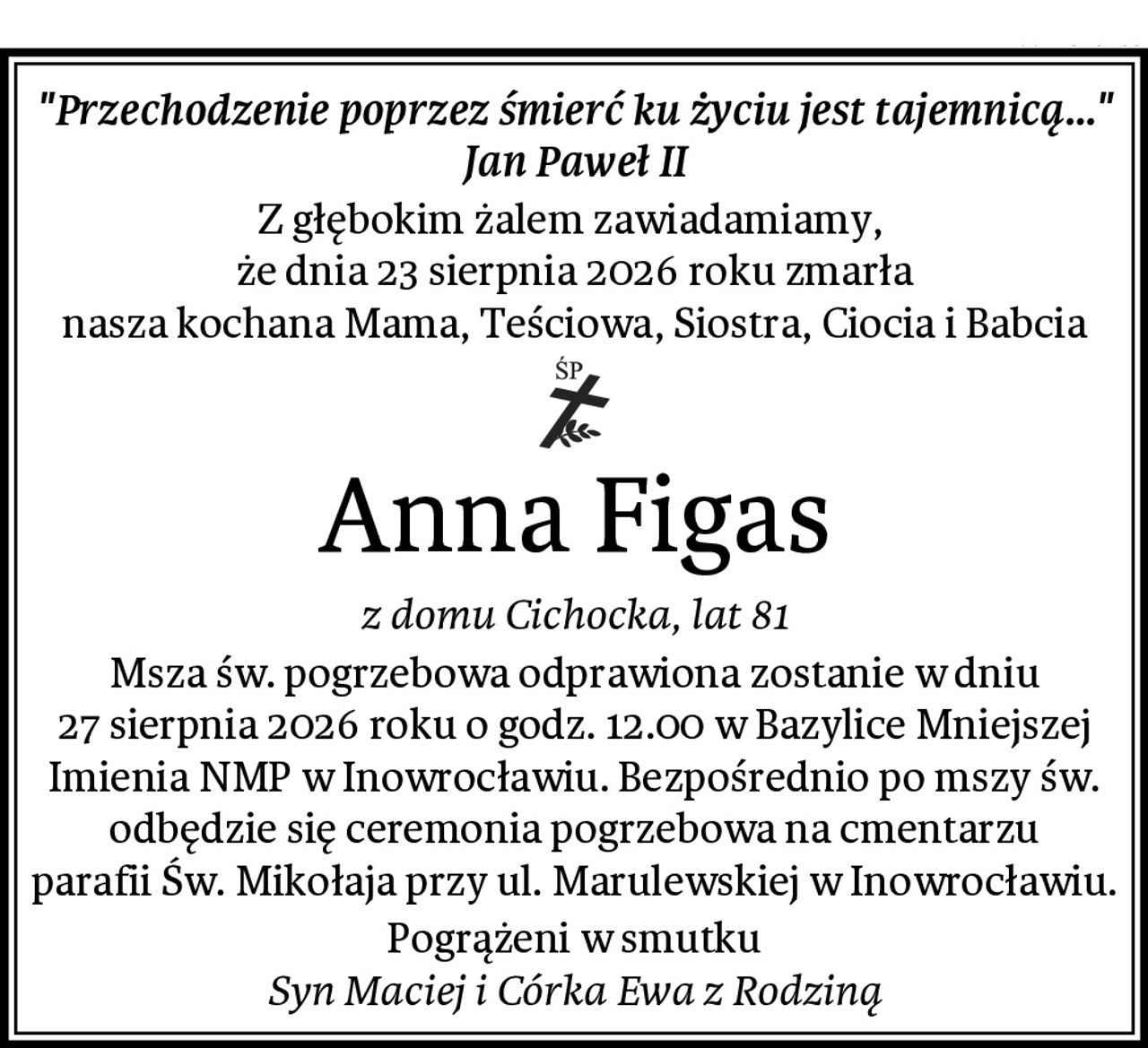 "Przechodzenie poprzez śmierć ku życiu jest tajemnicą..."
Jan Paweł II
Z głębokim żalem zawiadamiamy, 
że dnia 23 sierpnia 2026 roku zmarła
nasza kochana Mama, Teściowa, Siostra, Ciocia i Babcia
Anna Figas
z domu Cichocka, lat 81
Msza św. pogrzebowa odprawiona zostanie w dniu
27 sierpnia 2026 roku o godz. 12.00 w Bazylice Mniejszej
Imienia NMP w Inowrocławiu. Bezpośrednio po mszy św.
odbędzie się ceremonia pogrzebowa na cmentarzu
parafii Św. Mikołaja przy ul. Marulewskiej w Inowrocławiu.
Pogrążeni w smutku
Syn Maciej i Córka Ewa z Rodziną