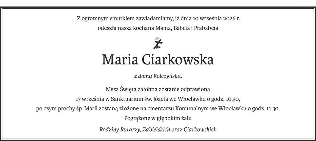 Z ogromnym smutkiem zawiadamiamy, iż dnia 10 września 2026 r.
odeszła nasza kochana Mama, Babcia i Prababcia
ś+p
Maria Ciarkowska
z domu Kolczyńska.
Msza Święta żałobna zostanie odprawiona
17 września w Sanktuarium św. Józefa we Włocławku o godz. 10.30,
po czym prochy śp. Marii zostaną złożone na cmentarzu Komunalnym we Włocławku o godz. 11.30.
Pogrążone w głębokim żalu
Rodziny Rurarzy, Zabielskich oraz Ciarkowskich