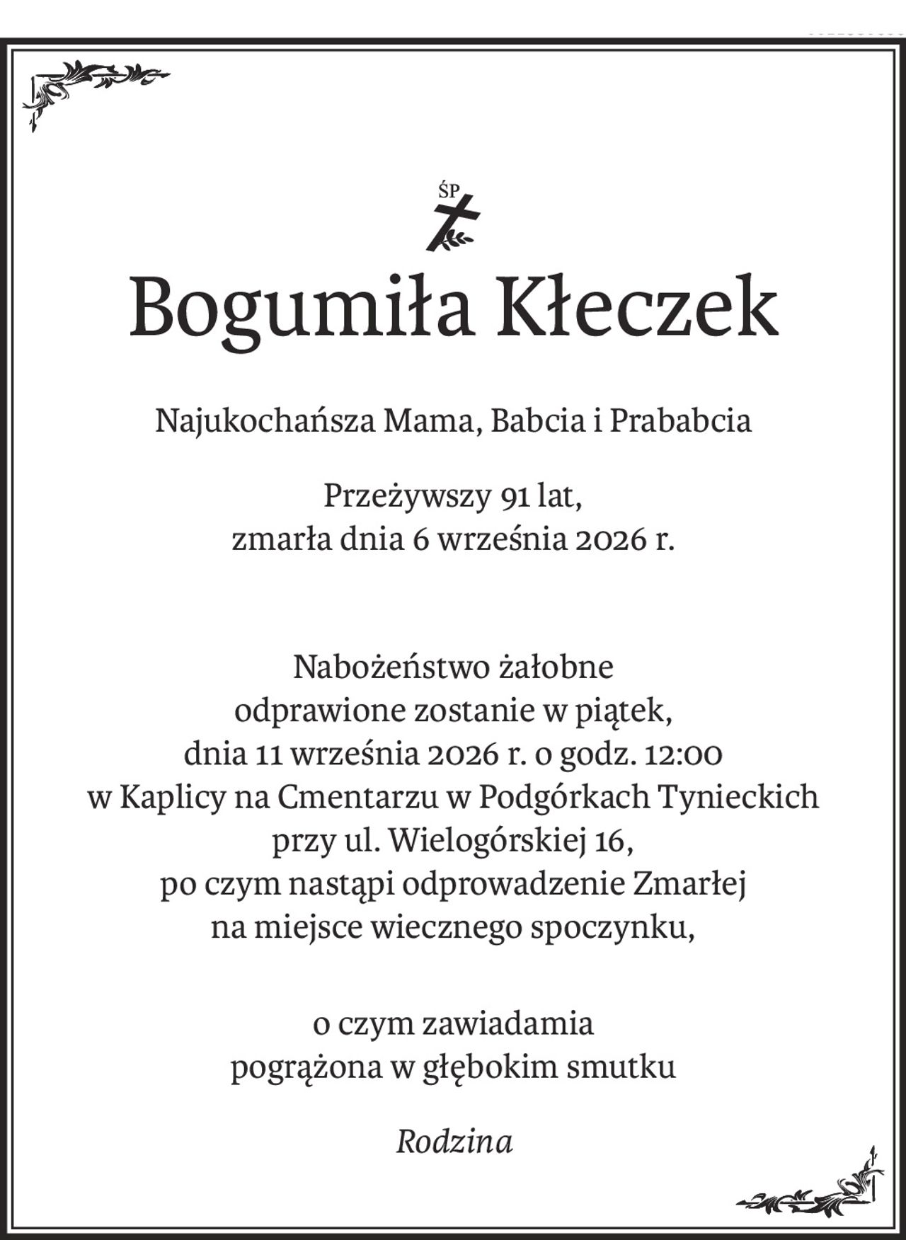 ś+p
Bogumiła Kłeczek
Najukochańsza Mama, Babcia i Prababcia
Przeżywszy 91 lat,
zmarła dnia 6 września 2026 r.
Nabożeństwo żałobne 
odprawione zostanie w piątek,
dnia 11 września 2026 r. o godz. 12:00
w Kaplicy na Cmentarzu w Podgórkach Tynieckich 
przy ul. Wielogórskiej 16,
po czym nastąpi odprowadzenie Zmarłej
na miejsce wiecznego spoczynku,
o czym zawiadamia
pogrążona w głębokim smutku
Rodzina