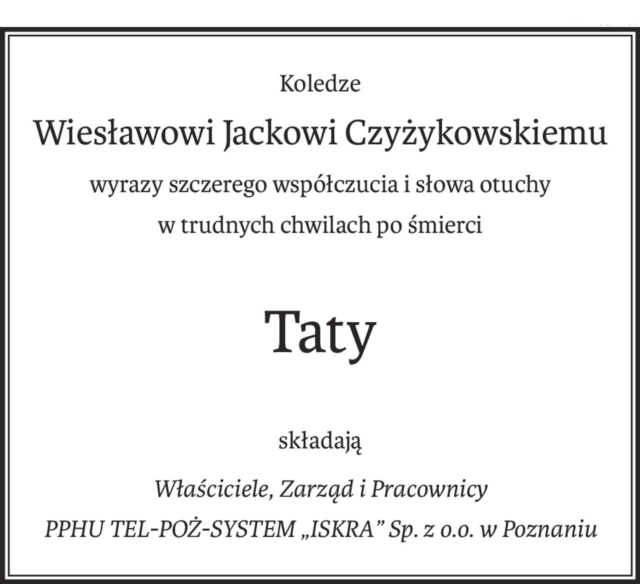 Koledze
Wiesławowi Jackowi Czyżykowskiemu
wyrazy szczerego współczucia i słowa otuchy 
w trudnych chwilach po śmierci
Taty
składają
Właściciele, Zarząd i Pracownicy 
PPHU TEL-POŻ-SYSTEM „ISKRA” Sp. z o.o. w Poznaniu
