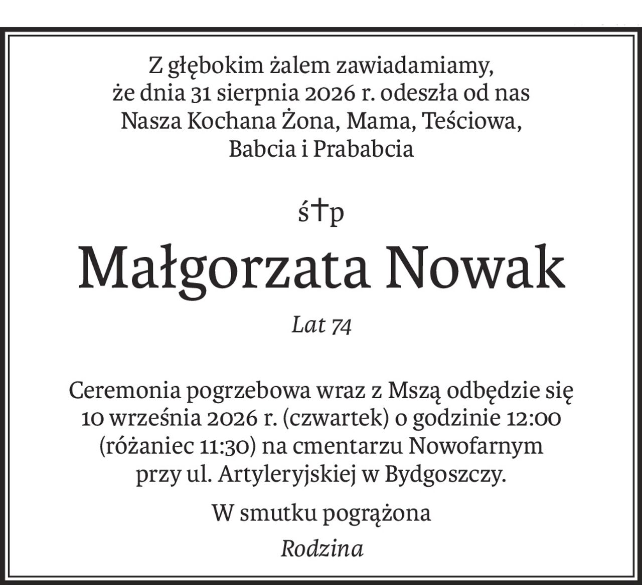 Z głębokim żalem zawiadamiamy, 
że dnia 31 sierpnia 2026 r. odeszła od nas 
Nasza Kochana Żona, Mama, Teściowa, 
Babcia i Prababcia
ś+p
Małgorzata Nowak
Lat 74
Ceremonia pogrzebowa wraz z Mszą odbędzie się 10 września 2026 r. (czwartek) o godzinie 12:00 
(różaniec 11:30) na cmentarzu Nowofarnym 
przy ul. Artyleryjskiej w Bydgoszczy.
W smutku pogrążona
Rodzina
