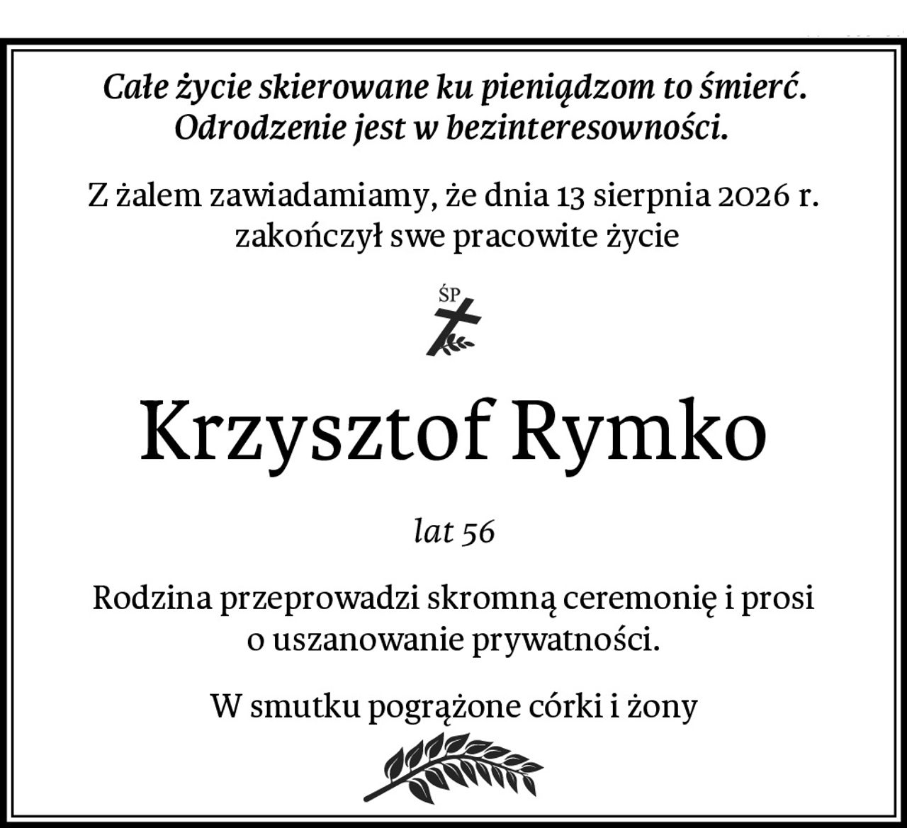 Całe życie skierowane ku pieniądzom to śmierć.
Odrodzenie jest w bezinteresowności. 
Z żalem zawiadamiamy, że dnia 13 sierpnia 2026 r.
 zakończył swe pracowite życie
Krzysztof Rymko
lat 56
Rodzina przeprowadzi skromną ceremonię i prosi o uszanowanie prywatności.
W smutku pogrążone córki i żony
