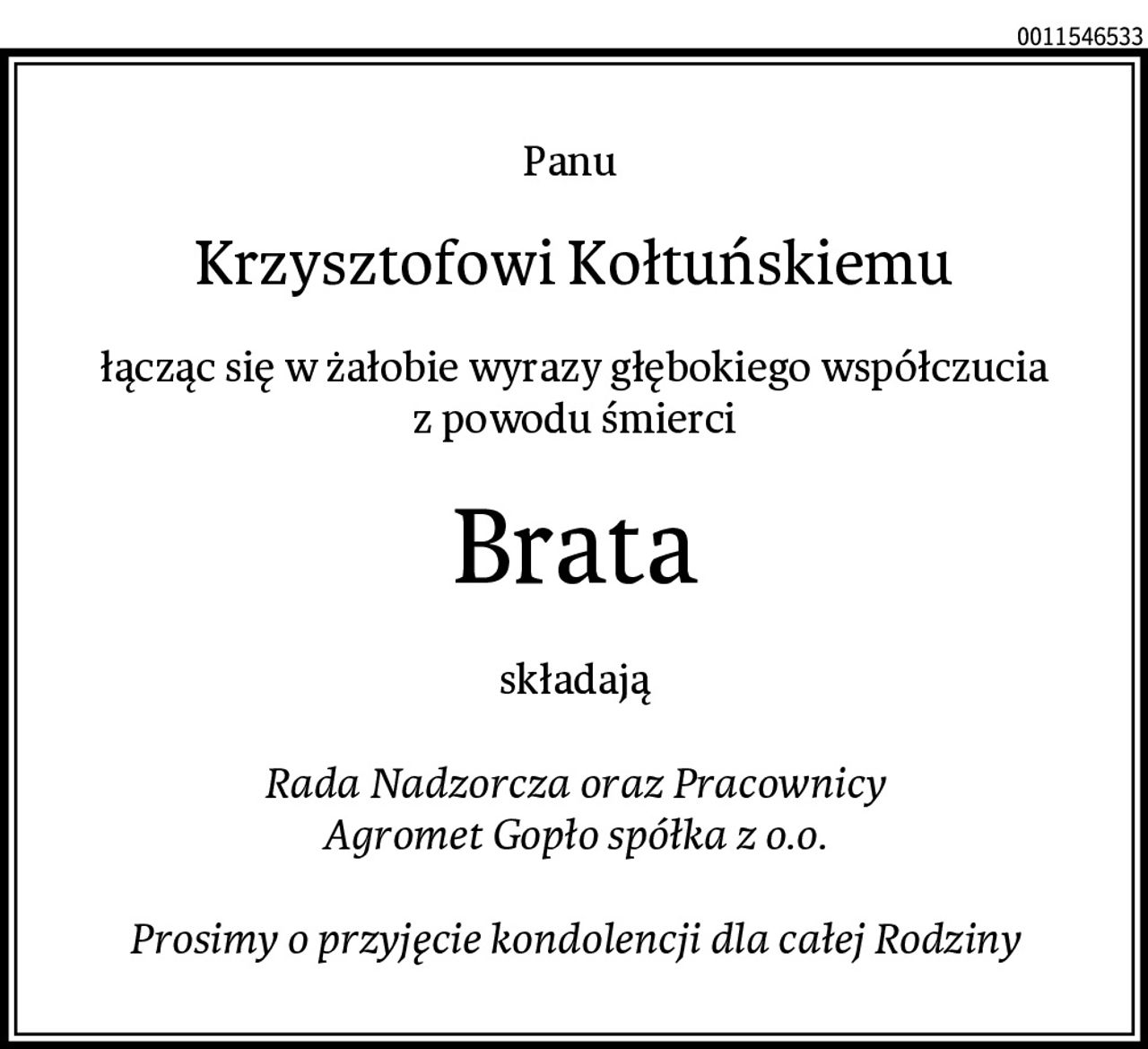 Panu 
Krzysztofowi Kołtuńskiemu
łącząc się w żałobie wyrazy głębokiego współczucia
z powodu śmierci
Brata
składają

Rada Nadzorcza oraz Pracownicy
Agromet Gopło spółka z o.o.

Prosimy o przyjęcie kondolencji dla całej Rodziny