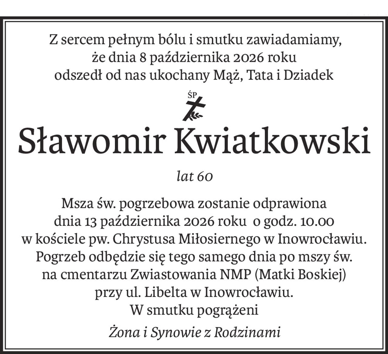 Z sercem pełnym bólu i smutku zawiadamiamy,
że dnia 8 października 2026 roku
odszedł od nas ukochany Mąż, Tata i Dziadek
ś+p
Sławomir Kwiatkowski
lat 60
Msza św. pogrzebowa zostanie odprawiona
dnia 13 października 2026 roku o godz. 10.00
w kościele pw. Chrystusa Miłosiernego w Inowrocławiu.
Pogrzeb odbędzie się tego samego dnia po mszy św.
na cmentarzu Zwiastowania NMP (Matki Boskiej)
przy ul. Libelta w Inowrocławiu.
W smutku pogrążeni
Żona i Synowie z Rodzinami