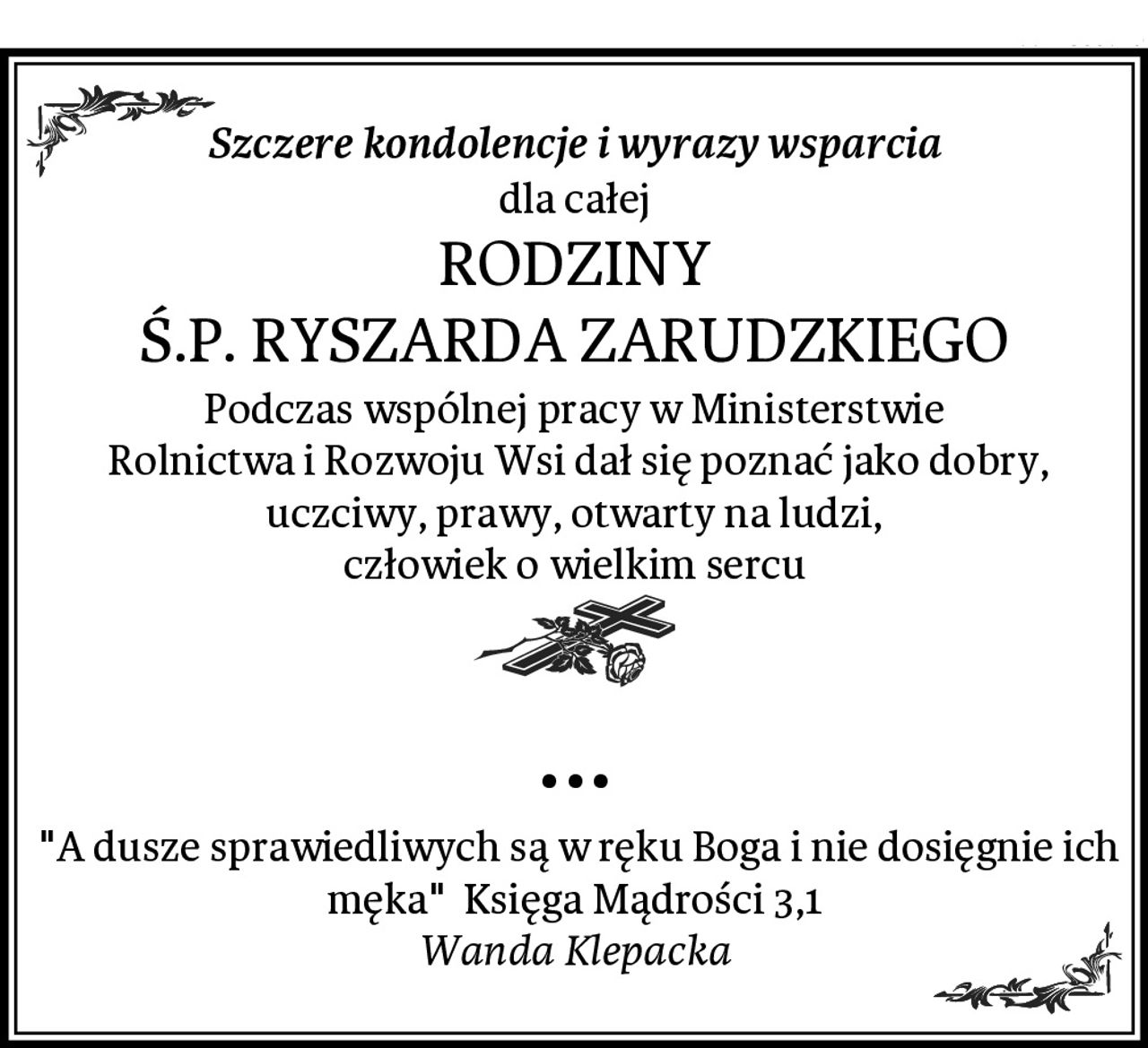 Szczere kondolencje i wyrazy wsparcia
dla całej
RODZINY
Ś.P. RYSZARDA ZARUDZKIEGO
Podczas wspólnej pracy w Ministerstwie
 Rolnictwa i Rozwoju Wsi dał się poznać jako dobry, uczciwy, prawy, otwarty na ludzi,
człowiek o wielkim sercu
...
 "A dusze sprawiedliwych są w ręku Boga i nie dosięgnie ich męka"  Księga Mądrości 3,1
Wanda Klepacka