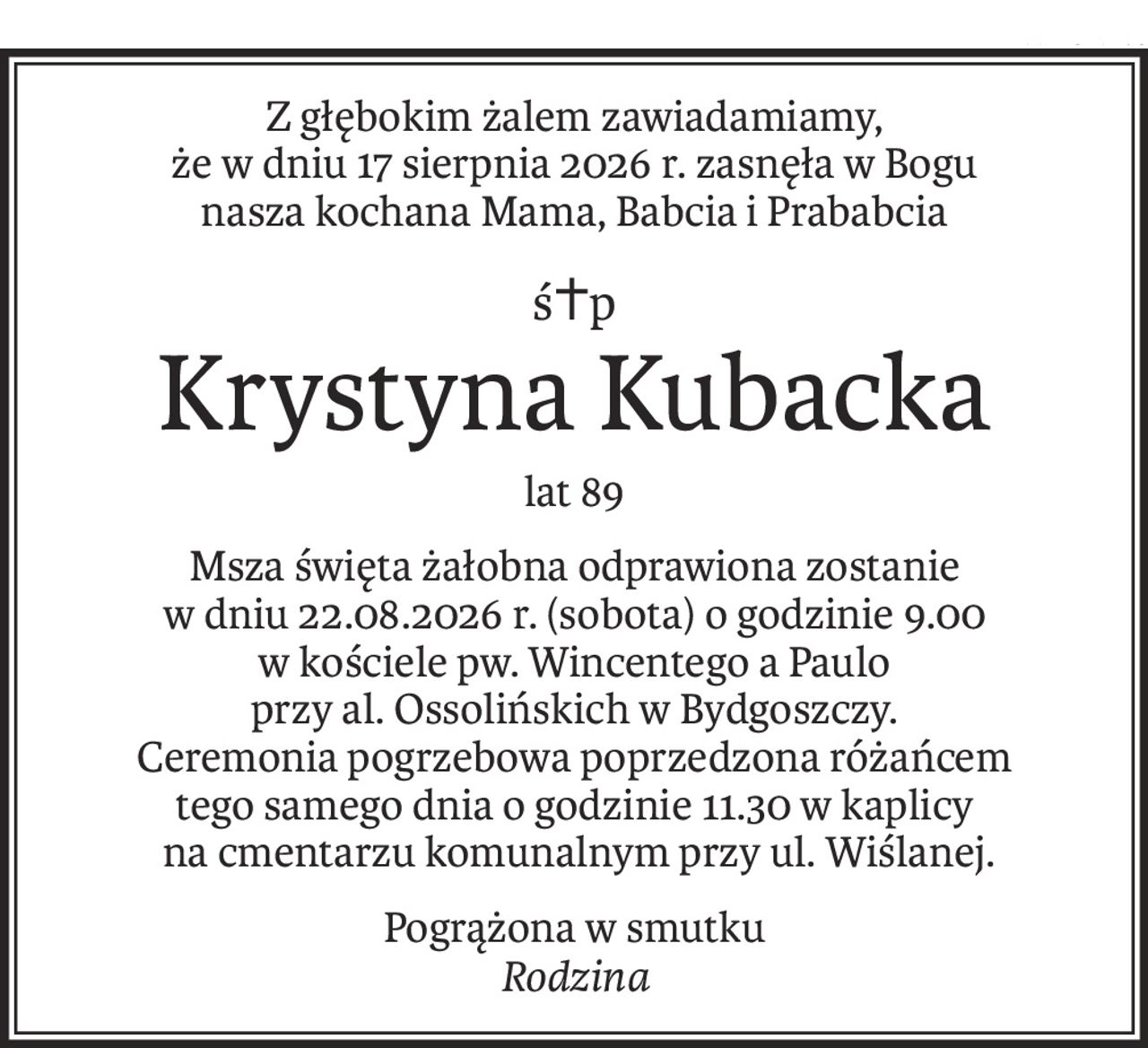 Z głębokim żalem zawiadamiamy,
że w dniu 17 sierpnia 2026 r. zasnęła w Bogu
nasza kochana Mama, Babcia i Prababcia
ś+p
Krystyna Kubacka
lat 89
Msza święta żałobna odprawiona zostanie
w dniu 22.08.2026 r. (sobota) o godzinie 9.00
w kościele pw. Wincentego a Paulo
przy al. Ossolińskich w Bydgoszczy.
Ceremonia pogrzebowa poprzedzona różańcem
tego samego dnia o godzinie 11.30 w kaplicy
 na cmentarzu komunalnym przy ul. Wiślanej.
Pogrążona w smutku
Rodzina