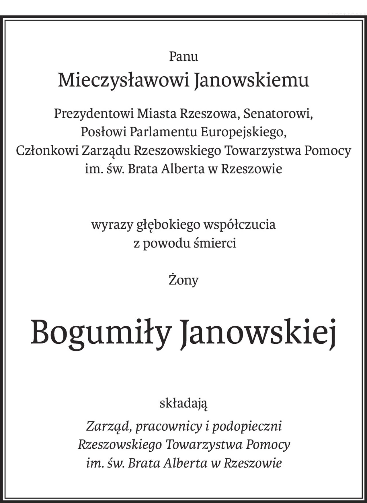 Panu
Mieczysławowi Janowskiemu
Prezydentowi Miasta Rzeszowa, Senatorowi,
Posłowi Parlamentu Europejskiego,
Członkowi Zarządu Rzeszowskiego Towarzystwa Pomocy
im. św. Brata Alberta w Rzeszowie
wyrazy głębokiego współczucia
 z powodu śmierci
Żony
Bogumiły Janowskiej
składają
Zarząd, pracownicy i podopieczni
Rzeszowskiego Towarzystwa Pomocy 
im. św. Brata Alberta w Rzeszowie