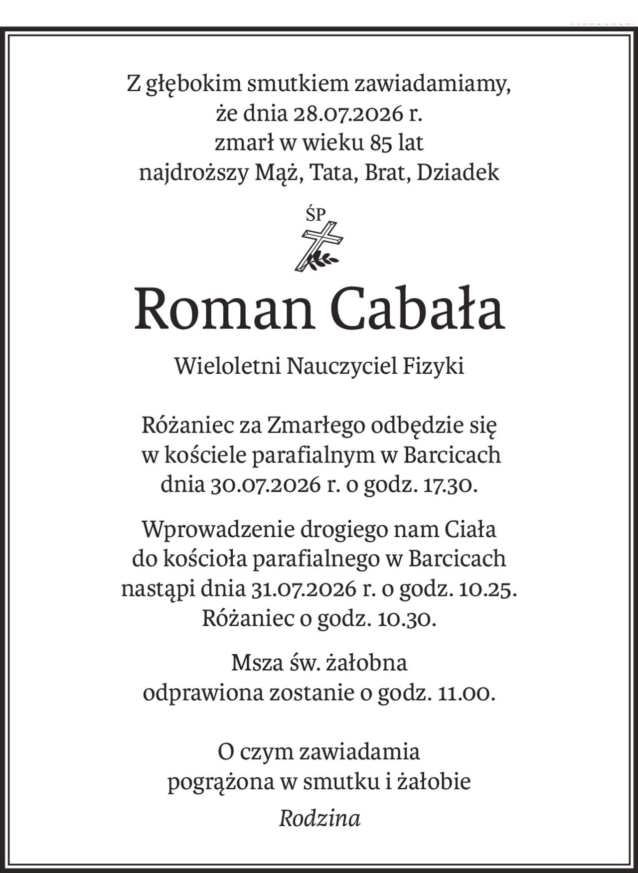 Z głębokim smutkiem zawiadamiamy,
że dnia 28.07.2026 r.
zmarł w wieku 85 lat
najdroższy Mąż, Tata, Brat, Dziadek
ś+p
Roman Cabała
Wieloletni Nauczyciel Fizyki
Różaniec za Zmarłego odbędzie się
 w kościele parafialnym w Barcicach
dnia 30.07.2026 r. o godz. 17.30.
Wprowadzenie drogiego nam Ciała
do kościoła parafialnego w Barcicach
nastąpi dnia 31.07.2026 r. o godz. 10.25.
Różaniec o godz. 10.30.
Msza św. żałobna
odprawiona zostanie o godz. 11.00.
O czym zawiadamia
pogrążona w smutku i żałobie
Rodzina
