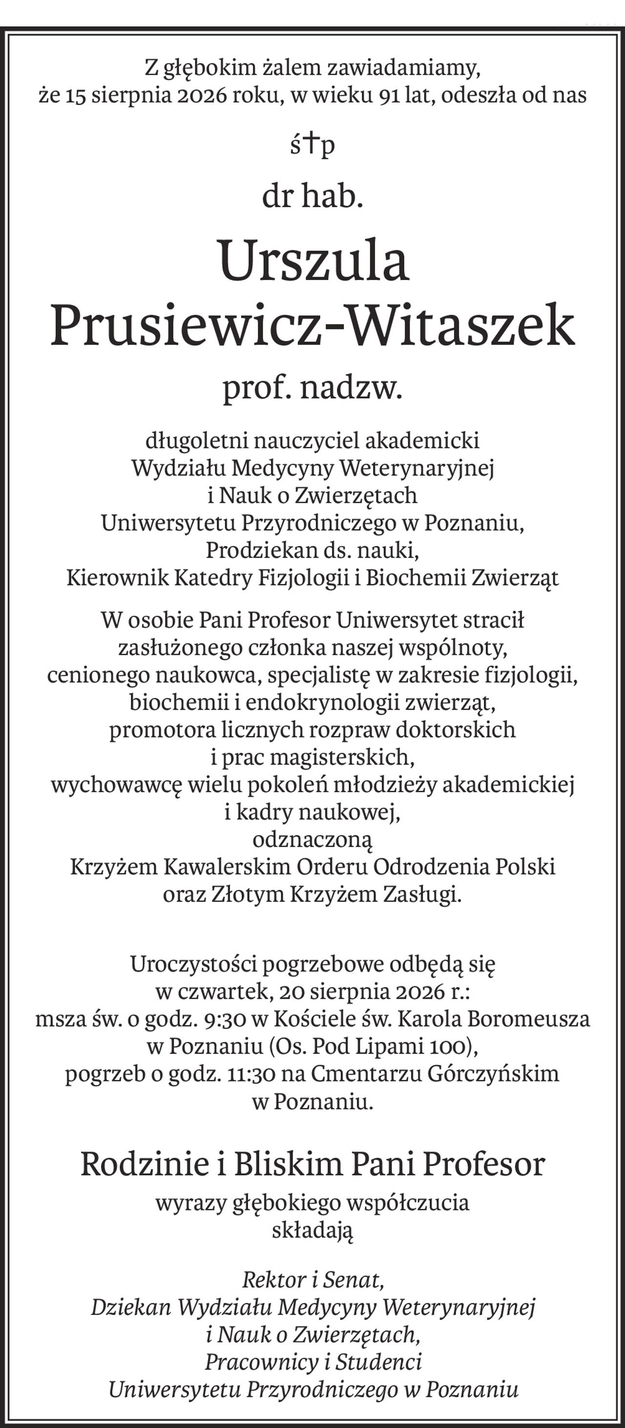 Z głębokim żalem zawiadamiamy,
że 15 sierpnia 2026 roku, w wieku 91 lat, odeszła od nas
ś+p
dr hab.
Urszula 
Prusiewicz-Witaszek
prof. nadzw.
długoletni nauczyciel akademicki
Wydziału Medycyny Weterynaryjnej
i Nauk o Zwierzętach
Uniwersytetu Przyrodniczego w Poznaniu,
Prodziekan ds. nauki,
Kierownik Katedry Fizjologii i Biochemii Zwierząt
W osobie Pani Profesor Uniwersytet stracił
zasłużonego członka naszej wspólnoty,
cenionego naukowca, specjalistę w zakresie fizjologii, biochemii i endokrynologii zwierząt,
promotora licznych rozpraw doktorskich
i prac magisterskich,
wychowawcę wielu pokoleń młodzieży akademickiej
i kadry naukowej,
odznaczoną
Krzyżem Kawalerskim Orderu Odrodzenia Polski
oraz Złotym Krzyżem Zasługi.
Uroczystości pogrzebowe odbędą się
w czwartek, 20 sierpnia 2026 r.:
msza św. o godz. 9:30 w Kościele św. Karola Boromeusza w Poznaniu (Os. Pod Lipami 100),
pogrzeb o godz. 11:30 na Cmentarzu Górczyńskim
w Poznaniu.
Rodzinie i Bliskim Pani Profesor
wyrazy głębokiego współczucia
składają
Rektor i Senat,
Dziekan Wydziału Medycyny Weterynaryjnej
i Nauk o Zwierzętach,
Pracownicy i Studenci
Uniwersytetu Przyrodniczego w Poznaniu