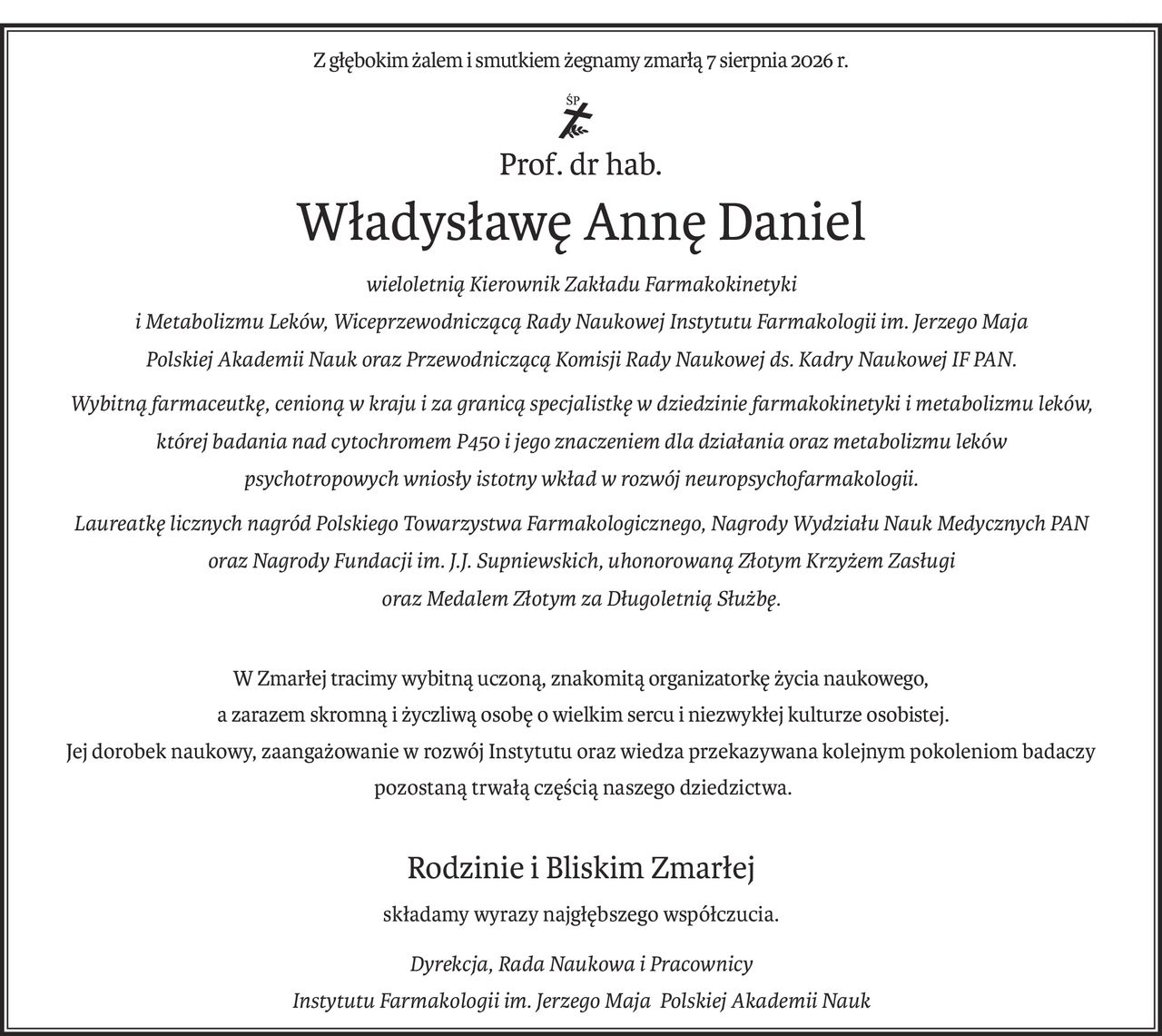 Z głębokim żalem i smutkiem żegnamy zmarłą 7 sierpnia 2026 r.
ś+p
Prof. dr hab.
Władysławę Annę Daniel
wieloletnią Kierownik Zakładu Farmakokinetyki 
i Metabolizmu Leków, Wiceprzewodniczącą Rady Naukowej Instytutu Farmakologii im. Jerzego Maja 
Polskiej Akademii Nauk oraz Przewodniczącą Komisji Rady Naukowej ds. Kadry Naukowej IF PAN.
Wybitną farmaceutkę, cenioną w kraju i za granicą specjalistkę w dziedzinie farmakokinetyki i metabolizmu leków, 
której badania nad cytochromem P450 i jego znaczeniem dla działania oraz metabolizmu leków 
psychotropowych wniosły istotny wkład w rozwój neuropsychofarmakologii.
Laureatkę licznych nagród Polskiego Towarzystwa Farmakologicznego, Nagrody Wydziału Nauk Medycznych PAN 
oraz Nagrody Fundacji im. J.J. Supniewskich, uhonorowaną Złotym Krzyżem Zasługi 
oraz Medalem Złotym za Długoletnią Służbę.
W Zmarłej tracimy wybitną uczoną, znakomitą organizatorkę życia naukowego,
 a zarazem skromną i życzliwą osobę o wielkim sercu i niezwykłej kulturze osobistej.
Jej dorobek naukowy, zaangażowanie w rozwój Instytutu oraz wiedza przekazywana kolejnym pokoleniom badaczy
 pozostaną trwałą częścią naszego dziedzictwa.
Rodzinie i Bliskim Zmarłej
składamy wyrazy najgłębszego współczucia.
Dyrekcja, Rada Naukowa i Pracownicy
Instytutu Farmakologii im. Jerzego Maja Polskiej Akademii Nauk