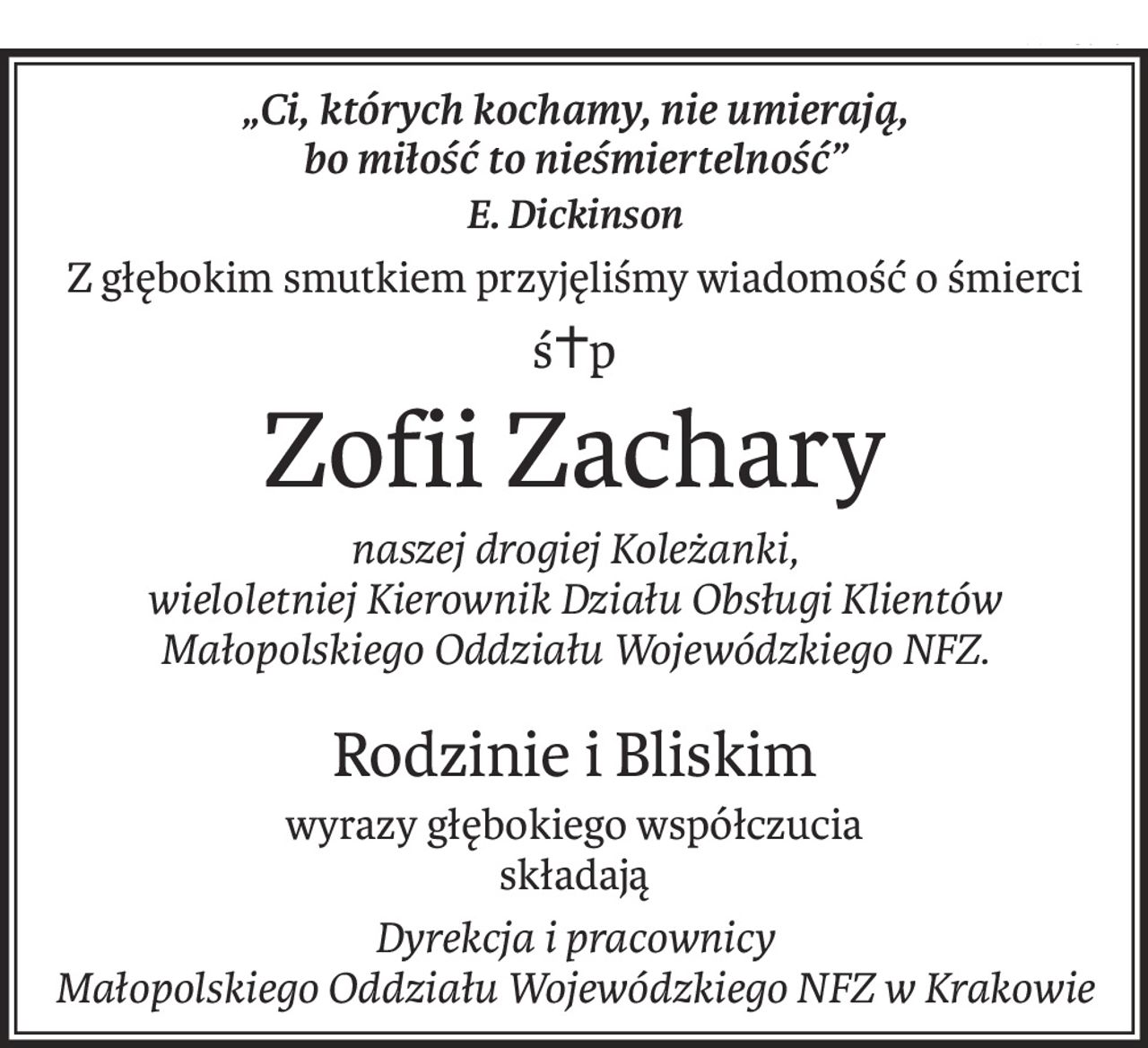„Ci, których kochamy, nie umierają, 
bo miłość to nieśmiertelność”
E. Dickinson
Z głębokim smutkiem przyjęliśmy wiadomość o śmierci
ś+p
Zofii Zachary
naszej drogiej Koleżanki, 
wieloletniej Kierownik Działu Obsługi Klientów 
Małopolskiego Oddziału Wojewódzkiego NFZ.
Rodzinie i Bliskim
wyrazy głębokiego współczucia
składają
Dyrekcja i pracownicy 
Małopolskiego Oddziału Wojewódzkiego NFZ w Krakowie