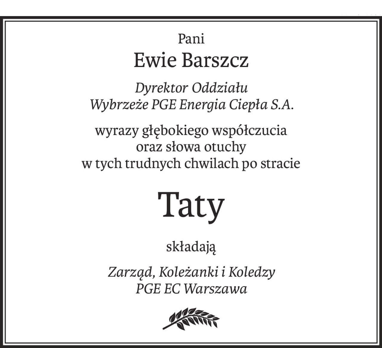 Pani
Ewie Barszcz
Dyrektor Oddziału 
Wybrzeże PGE Energia Ciepła S.A.
wyrazy głębokiego współczucia
oraz słowa otuchy
w tych trudnych chwilach po stracie
Taty
składają
Zarząd, Koleżanki i Koledzy 
PGE EC Warszawa