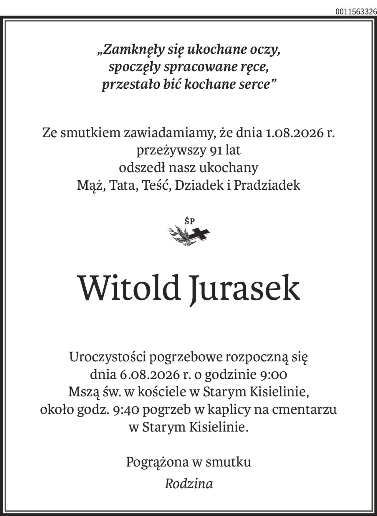 „Zamknęły się ukochane oczy, spoczęły spracoane ręcę, przestało bić kochane serce”

Ze smutkiem zawiadamiamy, że dnia 01.08.2026 r.
przeżywszy 91 lat odszedł  
nasz ukochany Mąż, Tata, Teść, Dziadek i Pradziadek
Śp Witold Jurasek

Uroczystości pogrzebowe rozpoczną się dnia 06.08.2026r. o godzinie 9:00
Mszą św. W kościele w Starym Kisielinie około godz. 9:40 pogrzeb
 w kaplicy na cmentarzu w Starym Kisielinie. 
Pogrążona w smutku
Rodzina