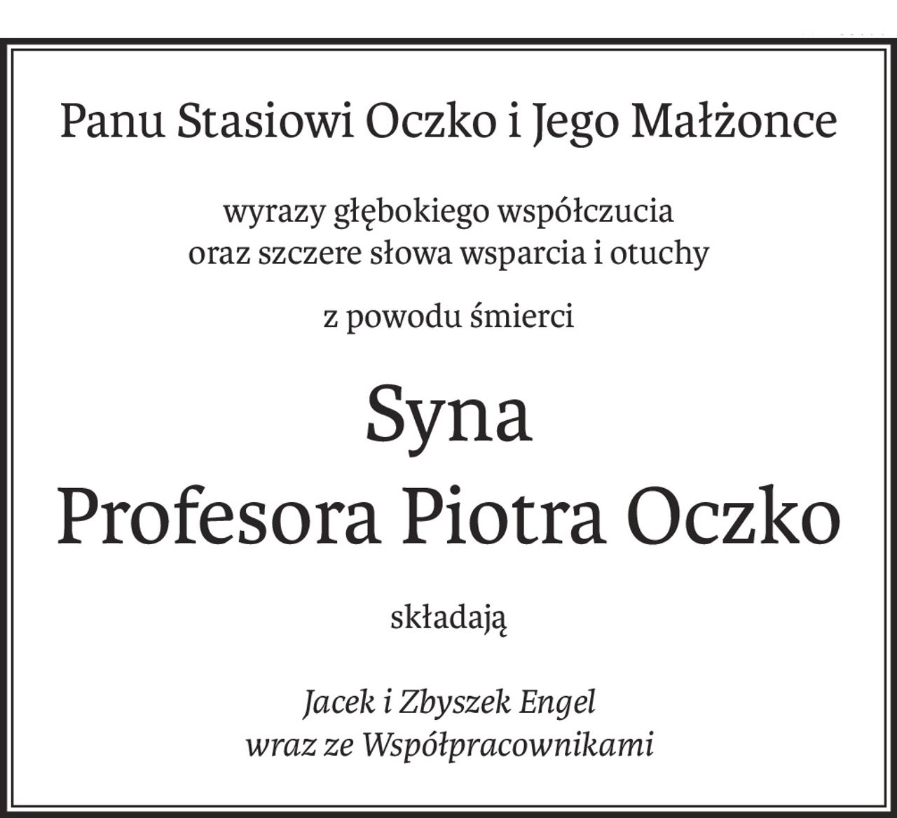 Panu Stasiowi Oczko i Jego Małżonce
wyrazy głębokiego współczucia
oraz szczere słowa wsparcia i otuchy
z powodu śmierci
Syna
Profesora Piotra Oczko
składają
Jacek i Zbyszek Engel
wraz ze Współpracownikami