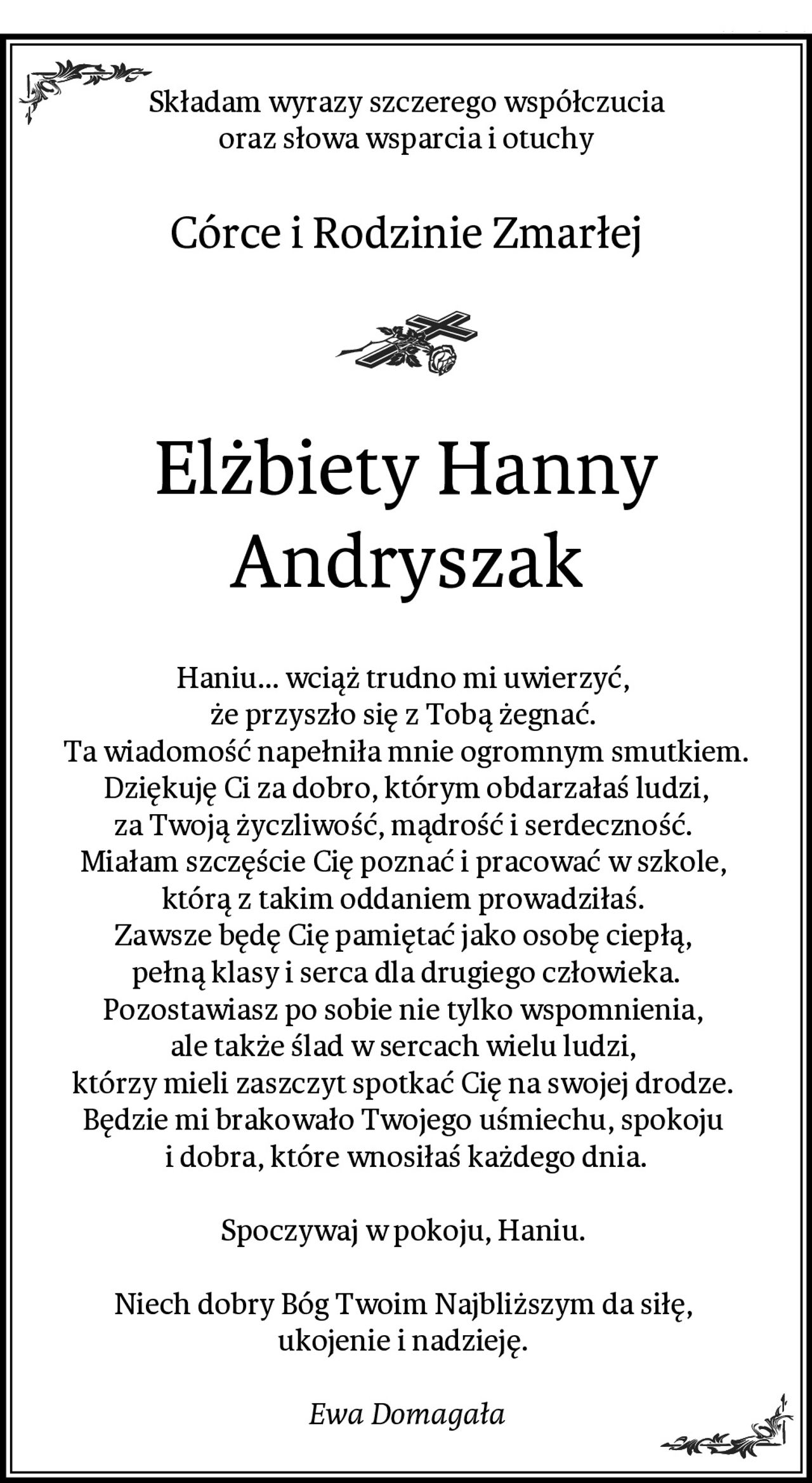 Składam wyrazy szczerego współczucia
oraz słowa wsparcia i otuchy
Córce i Rodzinie Zmarłej
Elżbiety Hanny Andryszak
Haniu... wciąż trudno mi uwierzyć, 
że przyszło się z Tobą żegnać. 
Ta wiadomość napełniła mnie ogromnym smutkiem.
Dziękuję Ci za dobro, którym obdarzałaś ludzi,
za Twoją życzliwość, mądrość i serdeczność. 
Miałam szczęście Cię poznać i pracować w szkole, 
którą z takim oddaniem prowadziłaś. 
Zawsze będę Cię pamiętać jako osobę ciepłą, 
pełną klasy i serca dla drugiego człowieka.
Pozostawiasz po sobie nie tylko wspomnienia, 
ale także ślad w sercach wielu ludzi, 
którzy mieli zaszczyt spotkać Cię na swojej drodze. 
Będzie mi brakowało Twojego uśmiechu, spokoju 
i dobra, które wnosiłaś każdego dnia.

Spoczywaj w pokoju, Haniu. 

Niech dobry Bóg Twoim Najbliższym da siłę, 
ukojenie i nadzieję. 

Ewa Domagała