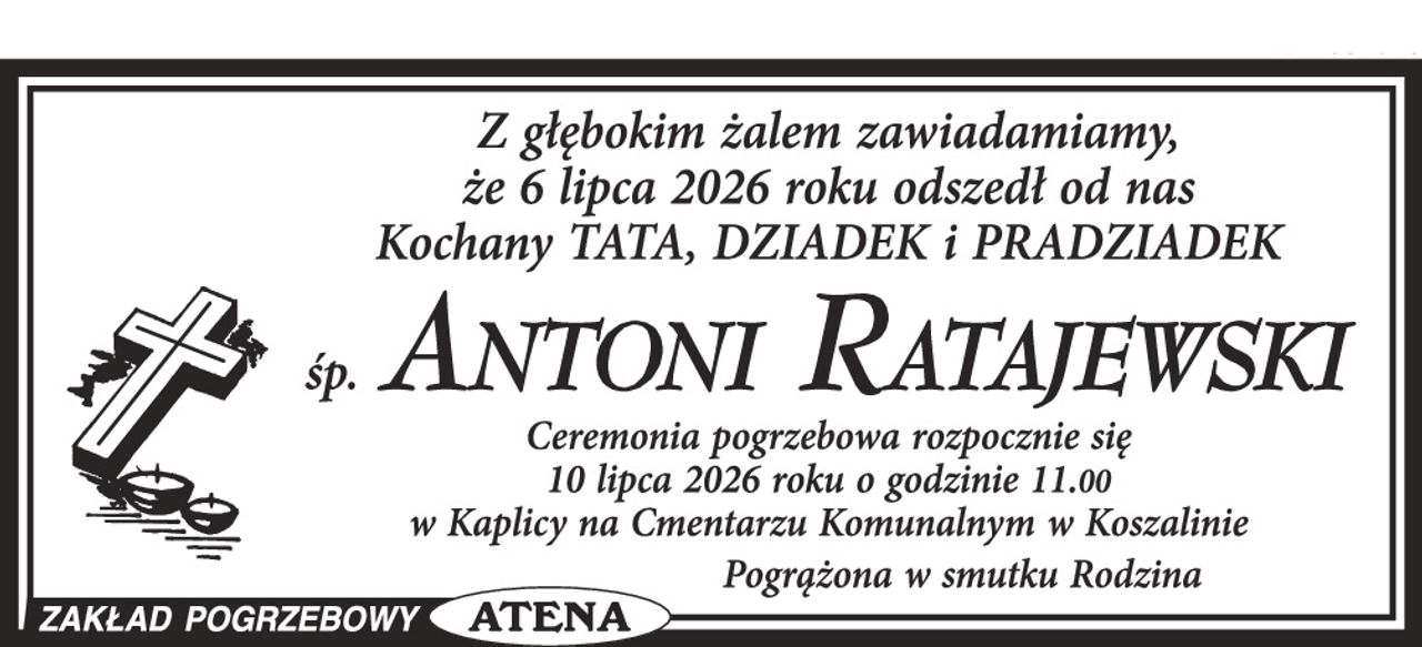Z głębokim żalem zawiadamiamy, że 6 lipca 2026 roku odszedł od nas Kochany TATA, DZIADEK i PRADZIADEK

śp. ANTONI RATAJEWSKI

Ceremonia pogrzebowa rozpocznie się 10 lipca 2026 roku o godzinie 11.00 w Kaplicy na Cmentarzu Komunalnym w Koszalinie

Pogrążona w smutku Rodzina