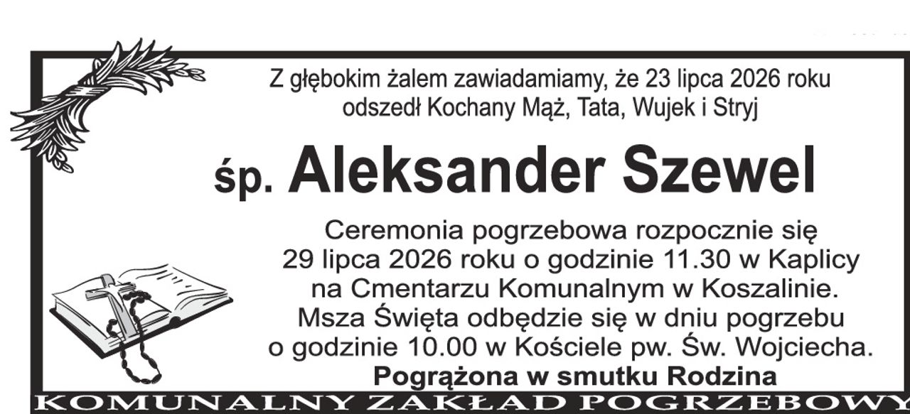Z głębokim żalem zawiadamiamy, że 23 lipca 2026 roku odszedł Kochany Mąż, Tata, Wujek i Stryj Śp. Aleksander Szewel Ceremonia pogrzebowa rozpocznie się 29 lipca 2026 roku o godzinie 11.30 w Kaplicy na Cmentarzu Komunalnym w Koszalinie. Msza Święta odbędzie się w dniu pogrzebu o godzinie 10.00 w Kościele pw. Św. Wojciecha. Pogrążona w smutku Rodzina