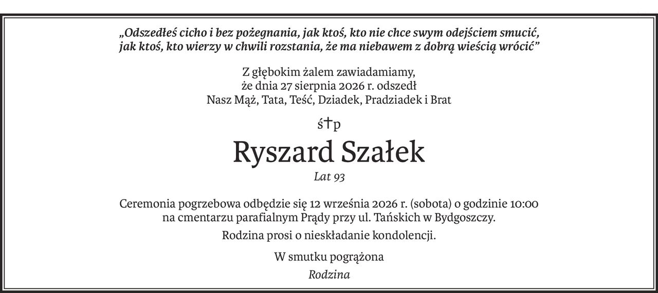 „Odszedłeś cicho i bez pożegnania, jak ktoś, kto nie chce swym odejściem smucić, 
jak ktoś, kto wierzy w chwili rozstania, że ma niebawem z dobrą wieścią wrócić”
Z głębokim żalem zawiadamiamy,
że dnia 27 sierpnia 2026 r. odszedł 
Nasz Mąż, Tata, Teść, Dziadek, Pradziadek i Brat
ś+p
Ryszard Szałek
Lat 93
Ceremonia pogrzebowa odbędzie się 12 września 2026 r. (sobota) o godzinie 10:00 
na cmentarzu parafialnym Prądy przy ul. Tańskich w Bydgoszczy.
Rodzina prosi o nieskładanie kondolencji.
W smutku pogrążona
Rodzina