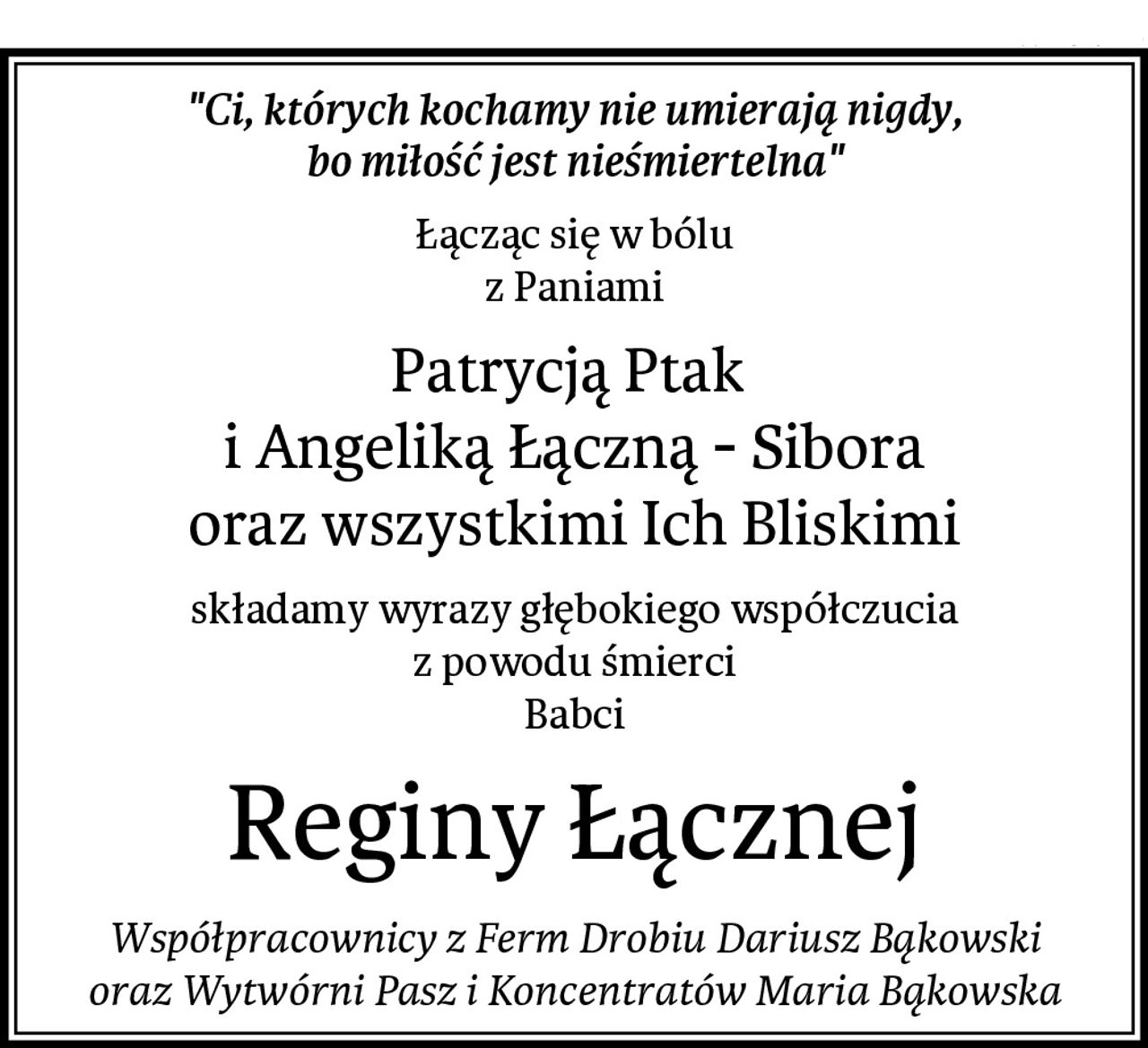 "Ci, których kochamy nie umierają nigdy,
bo miłość jest nieśmiertelna"
Łącząc się w bólu
z Paniami
Patrycją Ptak 
i Angeliką Łączną - Sibora
oraz wszystkimi Ich Bliskimi
składamy wyrazy głębokiego współczucia
z powodu śmierci
Babci
Reginy Łącznej
Współpracownicy z Ferm Drobiu Dariusz Bąkowski
oraz Wytwórni Pasz i Koncentratów Maria Bąkowska