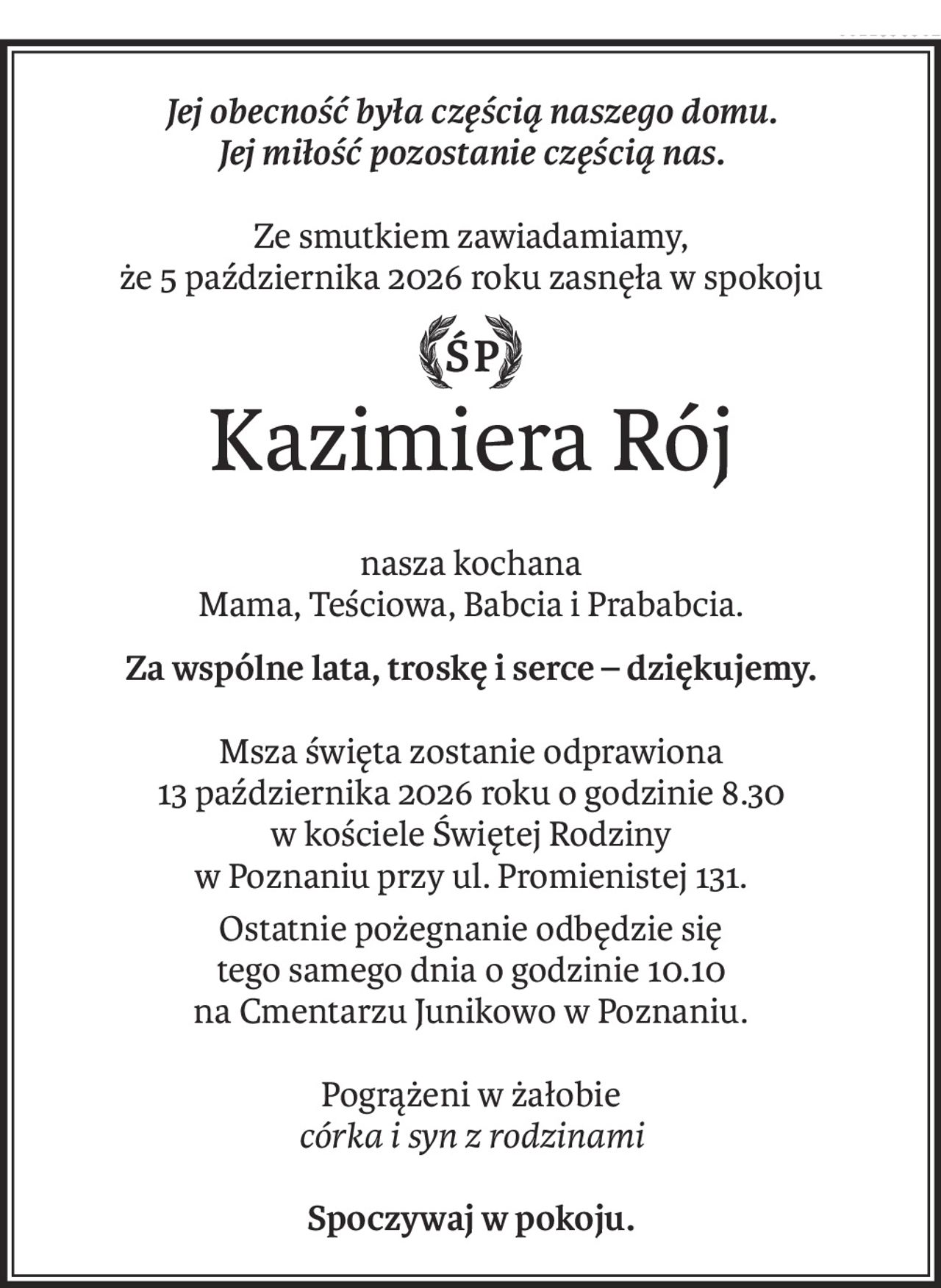 Jej obecność była częścią naszego domu.
Jej miłość pozostanie częścią nas.
Ze smutkiem zawiadamiamy,
że 5 października 2026 roku zasnęła w spokoju
ś+p
Kazimiera Rój
nasza kochana
Mama, Teściowa, Babcia i Prababcia.
Za wspólne lata, troskę i serce – dziękujemy.
Msza święta zostanie odprawiona
13 października 2026 roku o godzinie 8.30
w kościele Świętej Rodziny
w Poznaniu przy ul. Promienistej 131.
Ostatnie pożegnanie odbędzie się
tego samego dnia o godzinie 10.10
na Cmentarzu Junikowo w Poznaniu.
Pogrążeni w żałobie
córka i syn z rodzinami
Spoczywaj w pokoju.